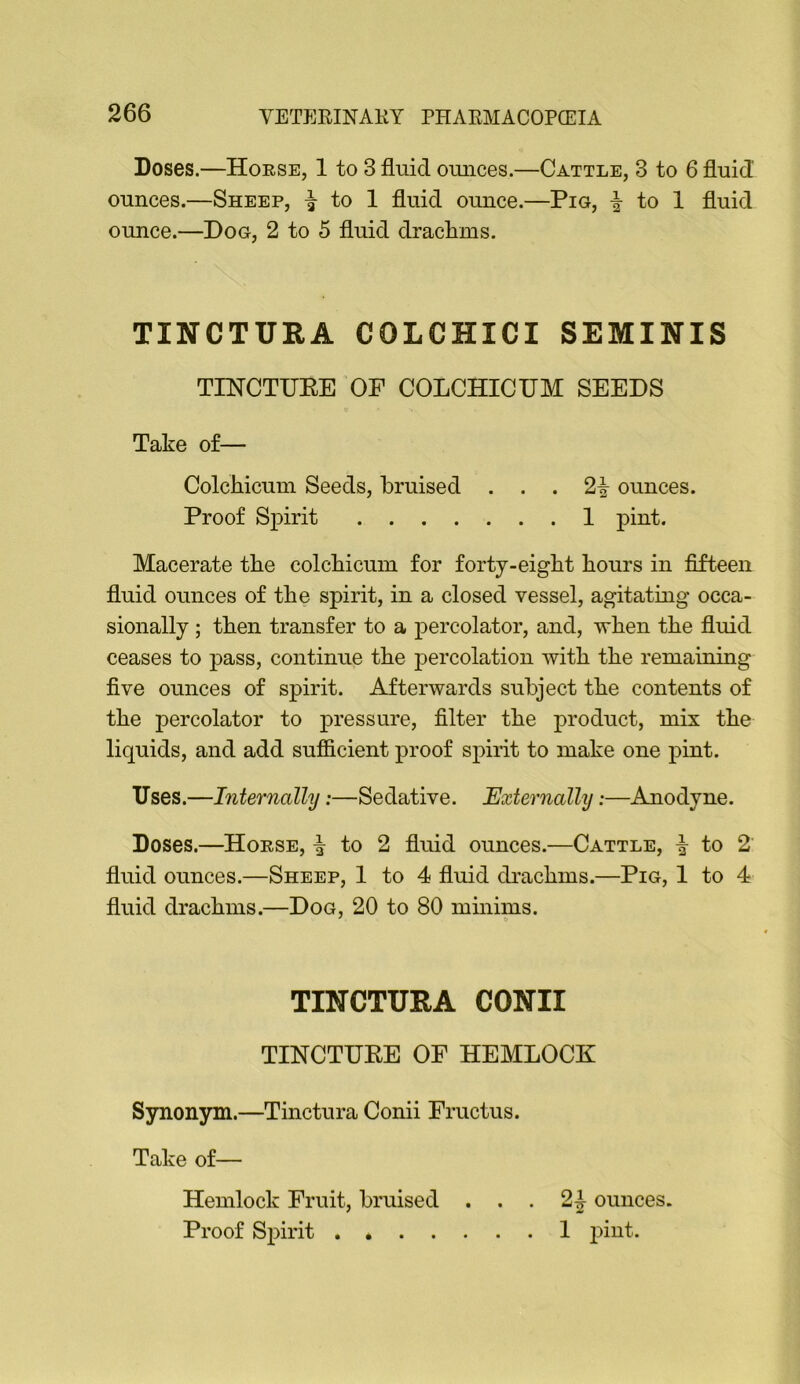 Doses.—Horse, 1 to 3 fluid ounces.—Cattle, 3 to 6 fluid ounces.—Sheep, ^ to 1 fluid ounce.—Pig, i to 1 fluid ounce.—Dog, 2 to 5 fluid drachms. TINCTURA COLCHICI SEMINIS TESrCTUEE OF COLCHICUM SEEDS Take of— Colchicuin Seeds, bruised ... 2^ ounces. Proof Spirit 1 pint. Macerate the colchicuin for forty-eight hours in fifteen fluid ounces of the spirit, in a closed vessel, agitating occa- sionally ; then transfer to a percolator, and, when the fluid ceases to pass, continue the percolation with the remaining five ounces of spirit. Afterwards subject the contents of the percolator to pressure, filter the product, mix the liquids, and add sufiicient proof spirit to make one pint. Uses.—Internally:—Sedative. Externally:—Anodyne. Doses.—Horse, ^ to 2 fluid ounces.—Cattle, i to 2' fluid ounces.—Sheep, 1 to 4 fluid cDachms.—Pig, 1 to 4 fluid drachms.—Dog, 20 to 80 mmims. TINCTURA CONII TINCTURE OF HEMLOCK Synonym.—Tinctura Conii Fructus. Take of— Hemlock Fruit, bruised ... 2^ ounces. Proof Spirit . * 1 pint.