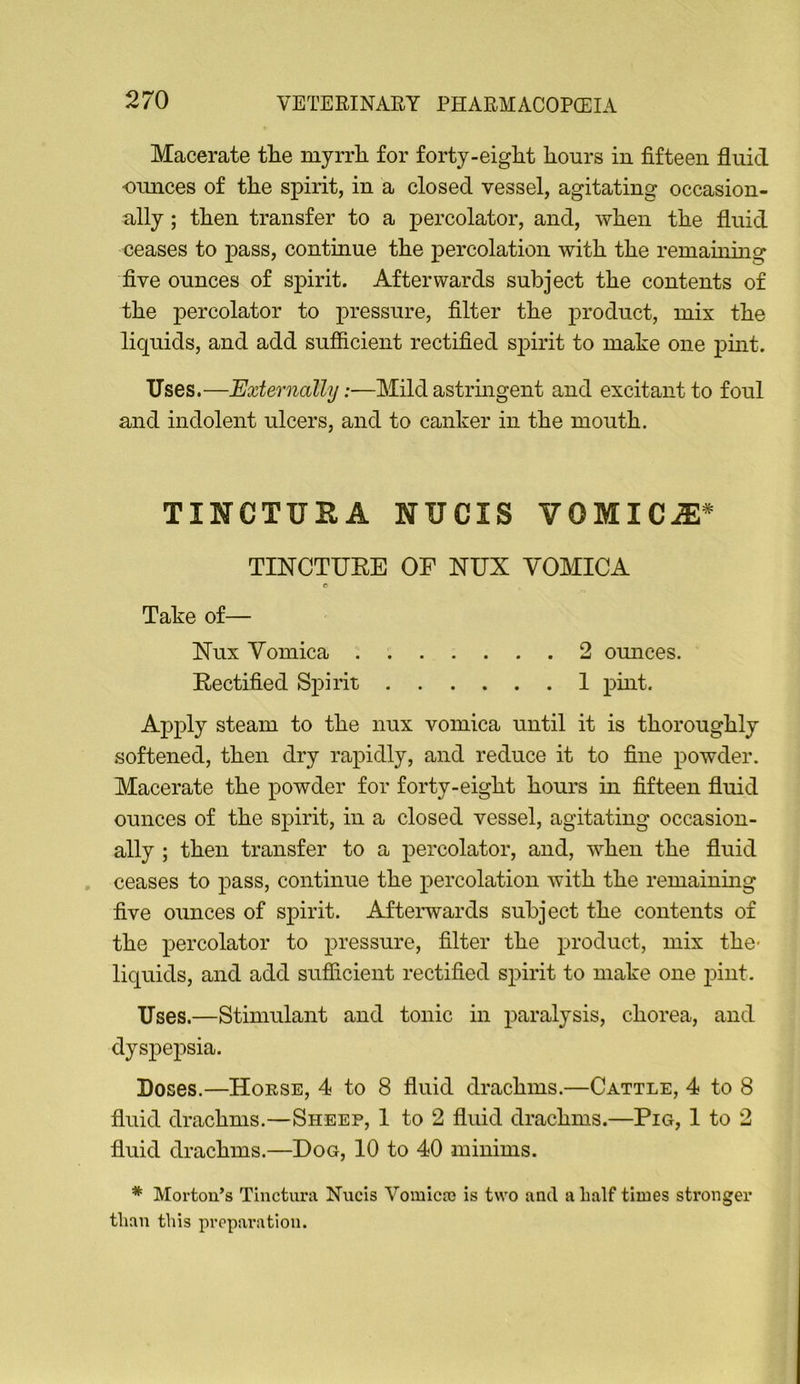 Macerate tlie myrrli for forty-eight hours in fifteen fluid ounces of the spirit, in a closed vessel, agitating occasion- ally ; then transfer to a percolator, and, when the fluid ceases to pass, continue the percolation with the remauiing five ounces of spirit. Afterwards subject the contents of the percolator to x^i’essure, filter the product, mix the liquids, and add sufficient rectified spirit to make one pmt. Uses.—Externally:—Mild astrmgent and excitant to foul and indolent ulcers, and to canker in the mouth. TINCTURA NUCIS VOMIC^^ TINCTUEE OF NUX VOMICA r Take of— Apply steam to the nux vomica until it is thoroughly softened, then dry rapidly, and reduce it to fine powder. Macerate the powder for forty-eight hours in fifteen fluid ounces of the spirit, in a closed vessel, agitating occasion- ally ; then transfer to a percolator, and, when the fluid ceases to pass, continue the percolation with the remainmg five ounces of spirit. Aftei-wards subject the contents of the percolator to pressure, filter the product, mix the- liquids, and add sufiicient rectified spirit to make one pint. Uses.—Stimulant and tonic in paralysis, chorea, and dysj)epsia. Doses.—House, 4 to 8 fluid drachms.—Cattle, 4 to 8 fluid drachms.—Sheep, 1 to 2 fluid drachms.—Pig, 1 to 2 fluid drachms.—Dog, 10 to 40 minims. * Mortou’s Tinctura Nucis Vomicro is two and a half times stronger than this prepai*ation. Nux Vomica . Eectified Spirit 2 omices. 1 pmt.