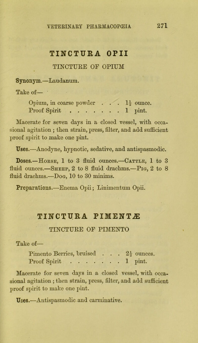 TINCTURA OPII TINCTUEE OF OPIUM Synonym.—Laudanum. Take of— Opium, in coarse powder . . Proof Spirit . 1-| ounce. . 1 pint. Macerate for seven days in a closed vessel, with occa- sional agitation ; then strain, press, filter, and add sufficient proof spirit to make one pmt. Uses.—Anodyne, hypnotic, sedative, and antisjDasmodic. Doses.—Hoese, 1 to 3 fluid ounces.—Cattle, 1 to 3 fluid ounces.—Sheep, 2 to 8 fluid drachms.—Pig, 2 to 8 fluid drachms.—Dog, 10 to 30 minims. Preparations.—Enema Opii; Linimentum Opii. TINCTXIRA PIMENTjE TINCTUEE OF PIMENTO Take of— Pimento Berries, bruised ... 2^ ounces. Proof Spirit 1 pint. Macerate for seven days in a closed vessel, with occa- sional agitation ; then strain, press, filter, and add sufficient proof spirit to make one pint. Uses.—Antispasmodic and carminative.