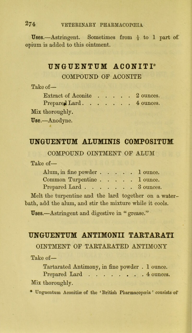 Uses.—Astringent. Sometimes from to 1 part of opium is added to this ointment. UNGUENTUM ACONITP COMPOUND OF ACONITE Take of— Extract of Aconite 2 ounces. Prepare^ Lard 4 ounces. Mix thoroughly. Use.—Anodyne. UNGUENTUM ALUMINIS COMPOSITUMl COMPOUND OINTMENT OF ALUM Take of— Alum, in fine powder 1 ounce. Common Turpentine 1 omice. Prepared Lard 3 ounces. Melt the turpentine and the lard together on a water- hath, add the alum, and stir the mixture while it cools. Uses.—Astringent and digestive in “ grease.” UNGUENTUM ANTIMONII TARTARATI OINTMENT OF TARTAEATED ANTIMONY Take of— Tartarated Antimony, in fine powder . 1 ounce. Prepared Lard 4 ounces. Mix thoroughly. * Unguentum Aconitia; of the ‘British Pharmacopoeia’ consists of