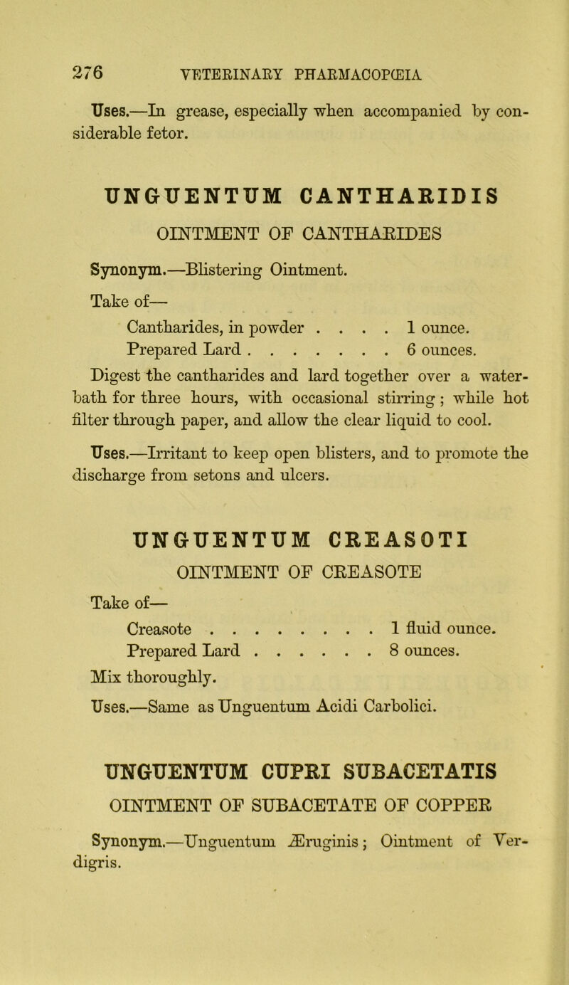 Uses.—In grease, especially when accompanied by con siderable fetor. UNGUENTUM CANTHARIDIS OINTMENT OF CANTHAEIDES Synonym.—Blistering Ointment. Take of— Cantharides, in powder .... 1 ounce. Prepared Lard 6 ounces. Digest the cantharides and lard together over a water- bath for three hours, with occasional stiiTing; while hot filter through paper, and allow the clear liquid to cool. Uses.—Irritant to keep open blisters, and to promote the discharge from setons and ulcers. UNGUENTUM CREASOTI OINTMENT OF CEEASOTE Take of— Creasote 1 fluid ounce. Prepared Lard 8 ounces. Mix thoroughly. Uses.—Same as Unguentum Acidi Carbolici. UNGUENTUM CUPRI SUBACETATIS OINTMENT OF SUBACETATE OF COPPER Synonym.—Unguentum iEruginis; Ointment of Ver- digris.