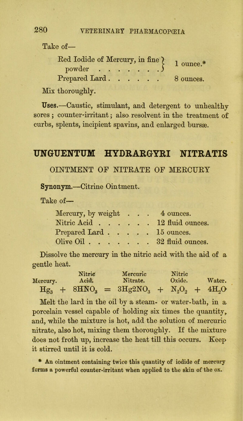 Take of— Red Iodide of Mercury, in fine powder Prepared Lard Mix tkoroughly. 1 ounce.* 8 ounces. Uses.—Caustic, stimulant, and detergent to unhealthy sores ; counter-irritant; also resolvent in the treatment of curbs, splents, incipient spavins, and enlarged bursae. UNGUENTUM HYDRARGYRI NITRATIS OINTMENT OF NITRATE OF MERCURY Synonym.—Citrine Ointment. Take of— Mercury, by weight ... 4 ounces. Nitric Acid 12 fluid ounces. Prepared Lard 15 ounces. Olive Oil 32 fluid ounces. Dissolve the mercury m the nitric acid with the aid of a gentle heat. Nitric Mercuric Nitric Mercury. Acid, Nitrate. Oxide. Water. Hg3 -t- 8HNO3 = 3Hg2N03 -f NoOo -f 4H0O ' Melt the lard in the oil by a steam- or water-bath, in a porcelain vessel capable of holding six times the quantity,, and, while the mixture is hot, add the solution of mercuric nitrate, also hot, mixing them thoroughly. If the mixture does not froth up, increase the heat till this occurs. Keep it stirred until it is cold. * An ointment containing twice this quantity of iodide of mercury forms a powerful counter-irritant when applied to the skin of the ox.