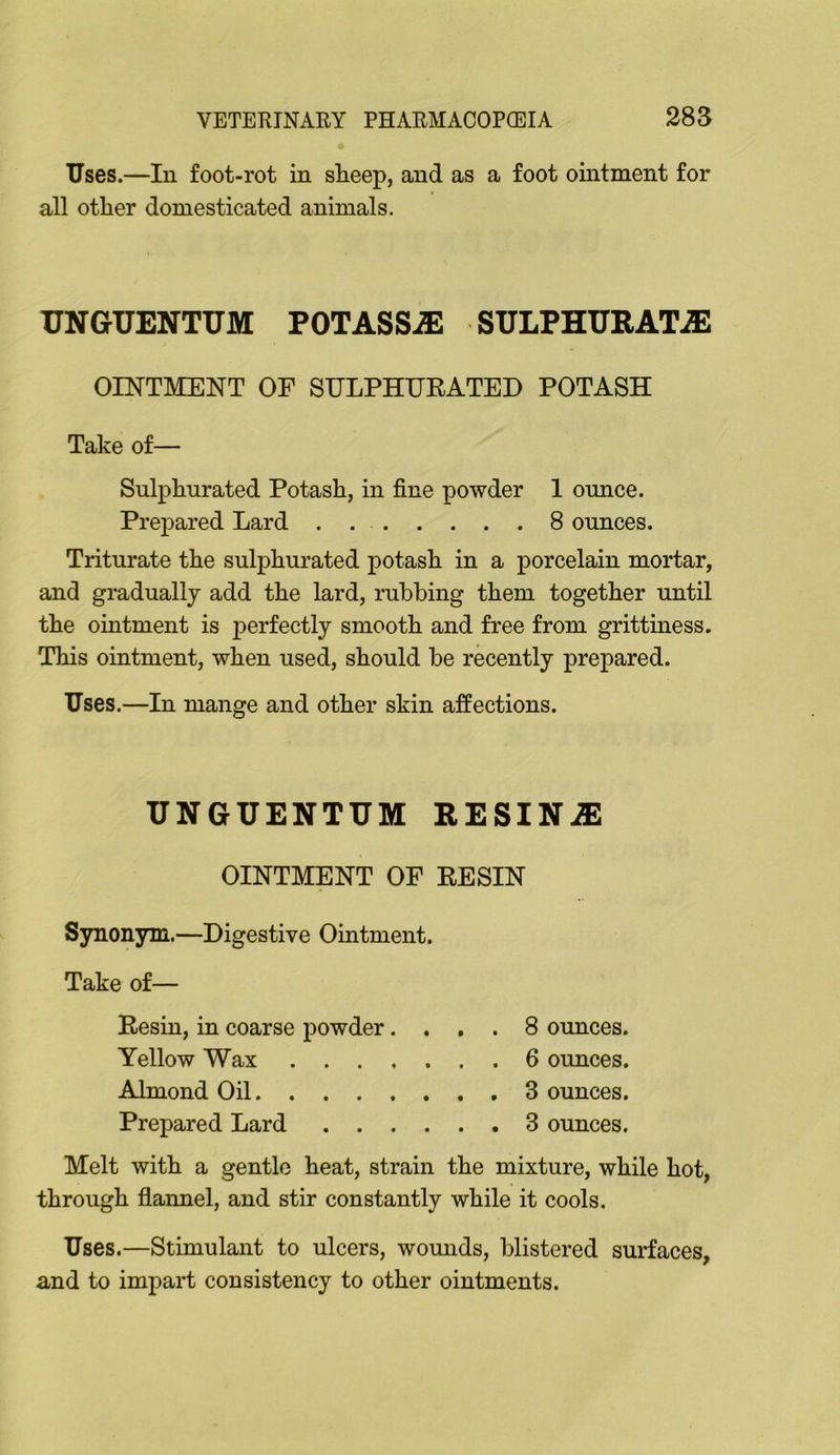 Uses.—In foot-rot in sheep, and as a foot ointment for all other domesticated animals. UNGUENTUM POTASSiE SULPHURATiE OINTMENT OF SULPHUEATED POTASH Take of— Sulphurated Potash, in fine powder I ounce. Prepared Lard . 8 ounces. Triturate the sulphurated potash in a porcelain mortar, and gradually add the lard, rubbing them together until the ointment is perfectly smooth and free from grittiness. This ointment, when used, should be recently prepared. Uses.—In mange and other skin affections. UNGUENTUM RESINiE OINTMENT OF EESIN Synonym.—Digestive Ointment. Take of— Eesin, in coarse powder.... 8 ounces. Yellow Wax 6 ounces. Almond Oil 3 ounces. Prepared Lard 3 ounces. Melt with a gentle heat, strain the mixture, while hot, through flannel, and stir constantly while it cools. Uses.—Stimulant to ulcers, womids, blistered surfaces, and to impart consistency to other ointments.