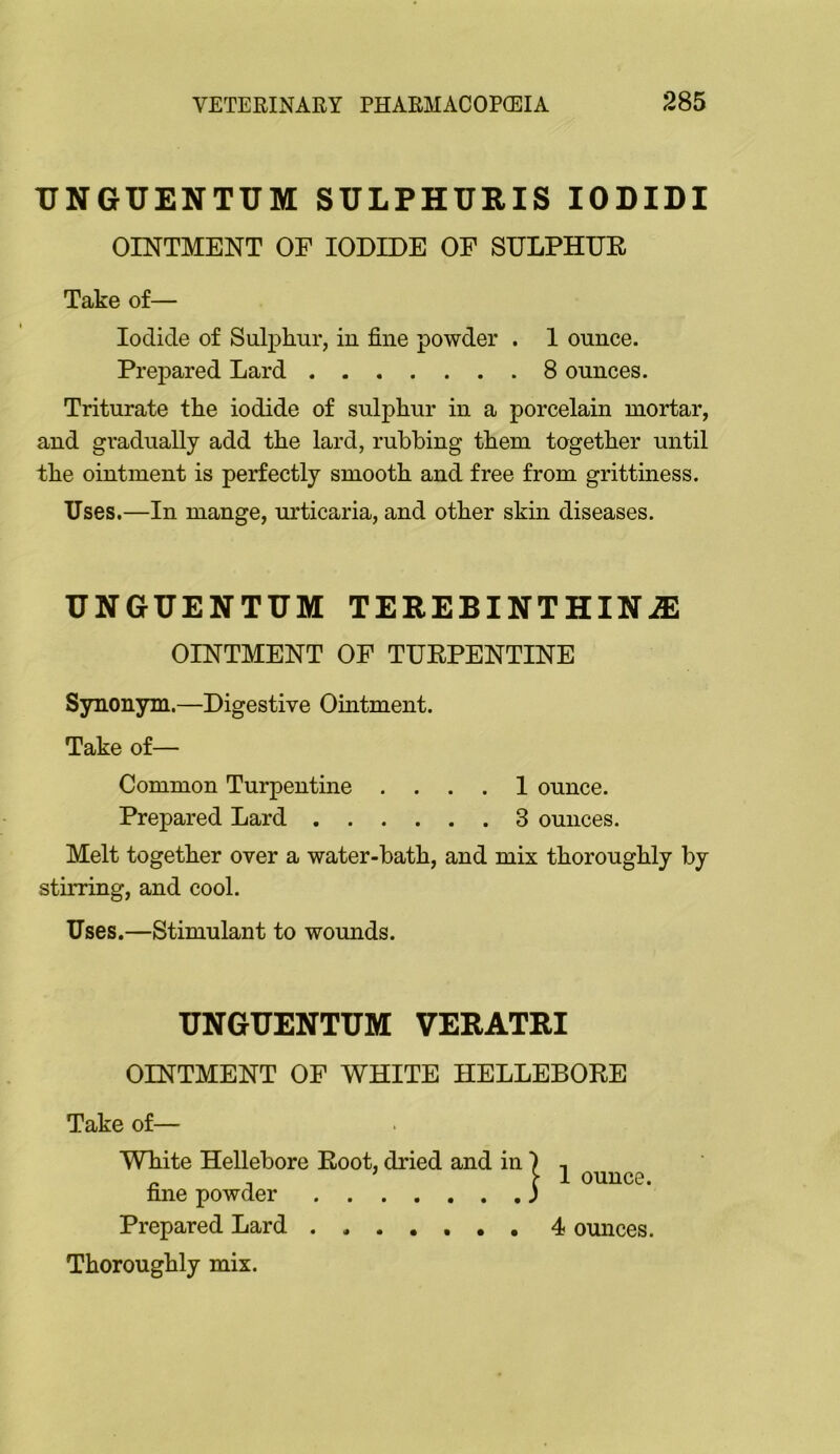 XJNGUENTUM SULPHURIS lODIDI OINTMENT OF IODIDE OF SULPHUE Take of— Iodide of Sulphur, in fine powder . 1 ounce. Prepared Lard 8 ounces. Triturate the iodide of sulphur in a porcelain mortar, and gradually add the lard, rubbing them together until the ointment is perfectly smooth and free from grittiness. Uses.—In mange, urticaria, and other skni diseases. UNGUENTUM TEREBINTHINiE OINTMENT OF TUEPENTINE Synonym.—Digestive Ointment. Take of— Common Turpentine .... 1 ounce. Prepared Lard 3 ounces. Melt together over a water-bath, and mix thoroughly by stirring, and cool. Uses.—Stimulant to wounds. XJNGUENTUM VERATRI OINTMENT OF WHITE HELLEBOEE Take of— White Hellebore Eoot, dried and in fine powder Prepared Lard ....... Thoroughly mix. 1 ounce. 4 ounces.