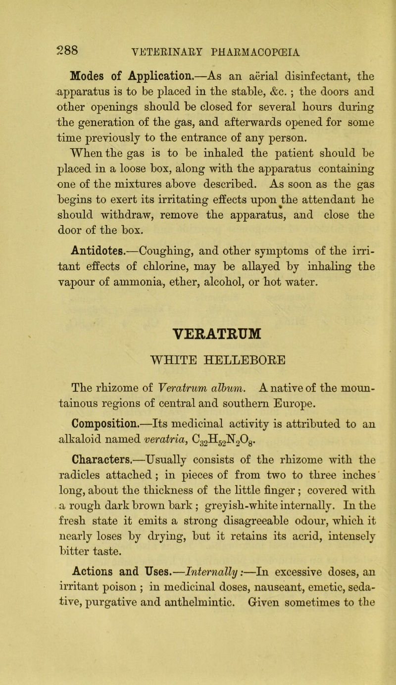 Modes of Application.—As an aiirial disinfectant, the apparatus is to be placed in the stable, &c.; the doors and other openings should be closed for several hours during the generation of the gas, and afterwards opened for some time previously to the entrance of any person. When the gas is to be inhaled the patient should be placed in a loose box, along with the apparatus containing one of the mixtures above described. As soon as the gas begins to exert its irritating effects upon the attendant he should withdraw, remove the apparatus, and close the door of the box. Antidotes.—Coughing, and other symptoms of the irri- tant effects of chlorine, may be allayed by inhaling the vapour of ammonia, ether, alcohol, or hot water. VERATRUM WHITE HELLEBOEE The rhizome of Veft'atrum album. A native of the moun- tainous regions of central and southern Europe. Composition.—Its medicinal activity is attributed to an alkaloid named veratria, C32H52broOg. Characters.—Usually consists of the rhizome with the radicles attached; in pieces of from two to three inches' long, about the thickness of the little finger; covered with a rough dark brown bark ; greyish-white internally. In the fresh state it emits a strong disagreeable odour, which it nearly loses by drying, but it retains its acrid, intensely bitter taste. Actions and Uses.—Internally:—In excessive doses, an irritant poison ; in medicinal doses, nauseant, emetic, seda- tive, purgative and anthelmintic. Given sometimes to the
