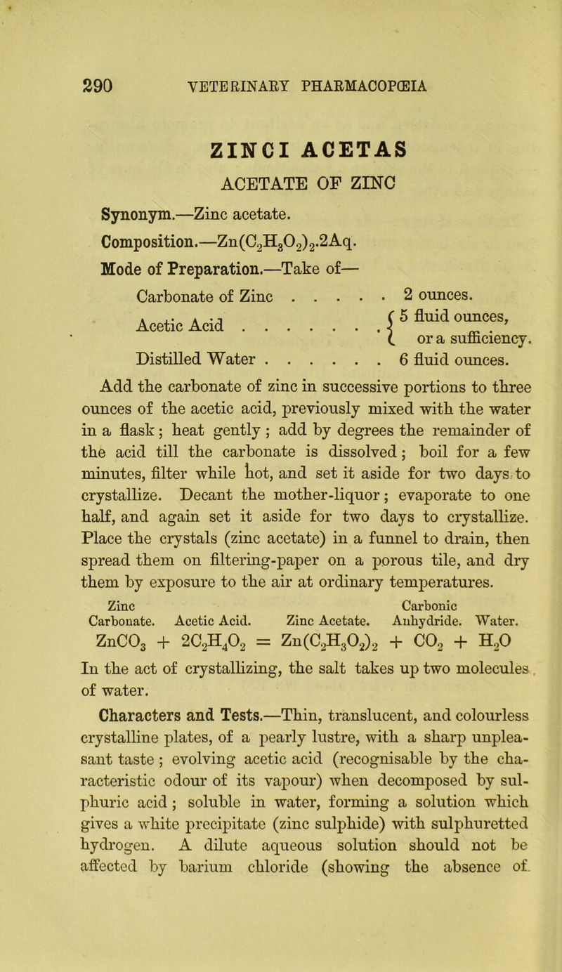 ZINCI ACETAS ACETATE OF ZINC Synonym.—Zinc acetate. Composition.—Zn(C2H302)2-2Aq. Mode of Preparation.—Take of— Carbonate of Zinc Acetic Acid . . Distilled Water . ■I 2 ounces. 5 fluid ounces, or a sufficiency. 6 fluid ounces. Add the carbonate of zinc in successive portions to three ounces of the acetic acid, previously mixed with the water in a flask; beat gently ; add by degrees the remainder of the acid till the carbonate is dissolved; boil for a few minutes, filter while liot, and set it aside for two days to crystallize. Decant the mother-liquor; evaporate to one half, and again set it aside for two days to crystallize. Place the crystals (zinc acetate) in a funnel to drain, then spread them on filtermg-paper on a porous tile, and dry them by exposure to the air at ordinary temperatures. Zinc Carbonic Carbonate. Acetic Acid. Zinc Acetate. Anhydride. Water. ZnCOg + 2C2H4O2 = Zn(C2H302)2 + CO2 + H2O In the act of crystalhzing, the salt takes up two molecules, of water. Characters and Tests.—Thin, translucent, and colourless crystalline plates, of a pearly lustre, with a sharp unplea- sant taste ; evolving acetic acid (recognisable by the cha- racteristic odour of its vapour) when decomposed by sul- phuric acid; soluble in water, forming a solution which gives a white precipitate (zinc sulphide) with sulphuretted hydrogen. A dilute aqueous solution should not be affected by barium chloride (showing the absence of.