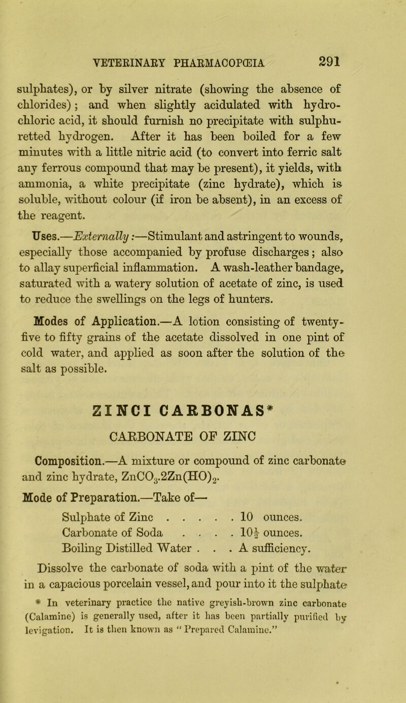 sulphates), or by silver nitrate (showing the absence of chlorides); and when slightly acidulated with hydro- chloric acid, it should furnish no precipitate with sulphu- retted hydrogen. After it has been boiled for a few minutes with a little nitric acid (to convert into ferric salt any ferrous compound that may be present), it yields, with ammonia, a white precipitate (zinc hydrate), which is soluble, without colour (if iron be absent), in an excess of the reagent. Uses.—Externally;—Stimulant and astringent to wounds, especially those accompanied by profuse discharges; also to allay superficial inflammation. A wash-leather bandage, saturated with a watery solution of acetate of zinc, is used to reduce the swellings on the legs of hunters. Modes of Application.—A lotion consisting of twenty- five to fifty grains of the acetate dissolved in one pint of cold water, and applied as soon after the solution of the salt as possible. ZINCI CARBONAS^ CAEBONATE OF ZINC Composition.—A mixture or compound of zinc carbonate and zinc hydrate, ZnC03.2Zn(H0)2. Mode of Preparation.—Take of— Sulphate of Zinc 10 ounces. Carbonate of Soda .... 10| ounces. Boiling Distilled Water ... A sufficiency. Dissolve the carbonate of soda with a pint of the water in a capacious porcelain vessel, and pour into it the sulphate * In veterinary practice the native greyish-brown zinc carbonate (Calamine) is generally used, after it has been partially purified by levigation. It is then known as “ Prepared Calamine.”