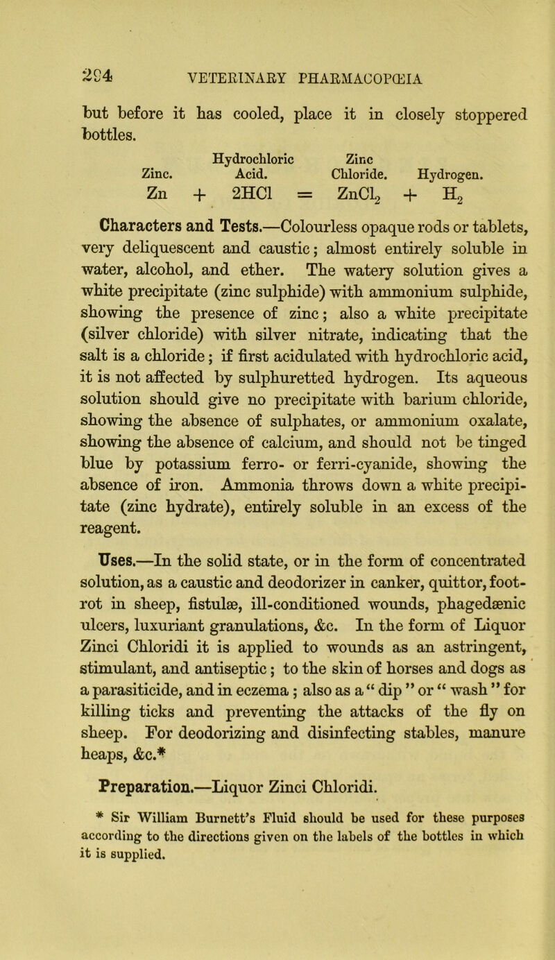 but before it has cooled, place it in closely stoppered bottles. Hydrochloric Zinc Zinc. Acid. Chloride. Hydrogen. Zn + 2HC1 = Z11CI2 + H2 Characters and Tests.—Colourless opaque rods or tablets, very deliquescent and caustic; almost entirely soluble in water, alcohol, and ether. The watery solution gives a white precipitate (zinc sulphide) with ammonium sulphide, showing the presence of zinc; also a white precipitate (silver chloride) with silver nitrate, indicating that the salt is a chloride; if first acidulated with hydrochloric acid, it is not affected by sulphuretted hydrogen. Its aqueous solution should give no precipitate with barium chloride, showing the absence of sulphates, or ammonium oxalate, showing the absence of calcium, and should not be tinged blue by potassium ferro- or ferri-cyanide, showing the absence of iron. Ammonia throws down a white precipi- tate (zinc hydrate), entirely soluble in an excess of the reagent. Uses.—In the solid state, or in the form of concentrated solution, as a caustic and deodorizer in canker, quittor, foot- rot in sheep, fistulae, ill-conditioned wounds, phagedsenic ulcers, luxuriant granulations, &c. In the form of Liquor Zinci Chloridi it is applied to wounds as an astringent, stimulant, and antiseptic; to the skin of horses and dogs as a parasiticide, and in eczema; also as a “ dip ” or “ wash ” for killing ticks and preventing the attacks of the fly on sheep. For deodorizing and disinfecting stables, manure heaps, &c.* Preparation.—Liquor Zinci Chloridi. * Sir William Burnett’s Fluid should be used for these purposes according to the directions given on the labels of the bottles in which it is supplied.