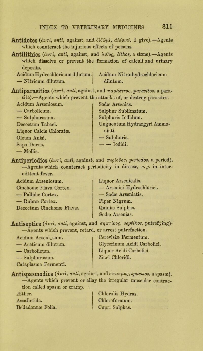 Antidotes (dvrl, anti, against, and didomi, I give).—Agents which counteract the injurious effects of poisons. AntilitMcs (dvTi, anti, against, and \i9og, lithos, a stone).—Agents virhich dissolve or prevent the formation of calculi and urinary deposits. Acidum Hydrochloricum dilutum. — Nitricum dilutum. Acidum Nitro-hydrocliloricum dilutum. Antiparasitics (dvrt, anti, against, and rrapdcLTog, parasitos, a para- site).—Agents which prevent the attacks of, or destroy parasites. Acidum Arseniosum. — Carbolicum. — Sulphurosum. Decoctum Tabaci. Liquor Calcis Chloratae. Oleum Anisi. Sapo Durus. — Mollis. Sodm Arsenias. Sulphur Sublimatum. Sulphuris lodidum. Unguentum Hydrargyri Ammo- niati. — Sulphuris. lodidi. Antiperiodics {dvrl, anti, against, and Trep’ioSog, periodos, a period). —Agents which counteract periodicity in disease, e. g. in inter- mittent fever. Acidum Arseniosum. Cinchonm Flava Cortex. — Pallidae Cortex. — Ruhr® Cortex. Decoctum Cinchonae Flavae. Liquor Arsenicalis. — Arsenici Hydrochlorici. ■— Sodae Arseniatis. Piper Nigrum. Quiniae Sulphas. Sodae Arsenias. Antiseptics {dvrl, anti, against, and (nj-nTiKog, septiTcos, putrefying)- —Agents which prevent, retard, or arrest putrefaction. Acidum Arseniv^sum. — Aceticum dilutum. — Carbolicum. — Sulphurosum. Ccrevisiae Fermentum. Glycerinum Acidi Carbolici. Liquor Acidi Carbolici. Zinci Chloridi. Cataplasm a Fermenti. Antispasmodics (dvrJ, anti, against, and (nraapog, spasmos, a spasm). —Agents which prevent or allay the irregular muscular contrac- tion called spasm or cramp. iEther. Assafoetida. BcUadonnae Folia. Chloralis Hydras. Chloroformum. Cupri Sulphas.