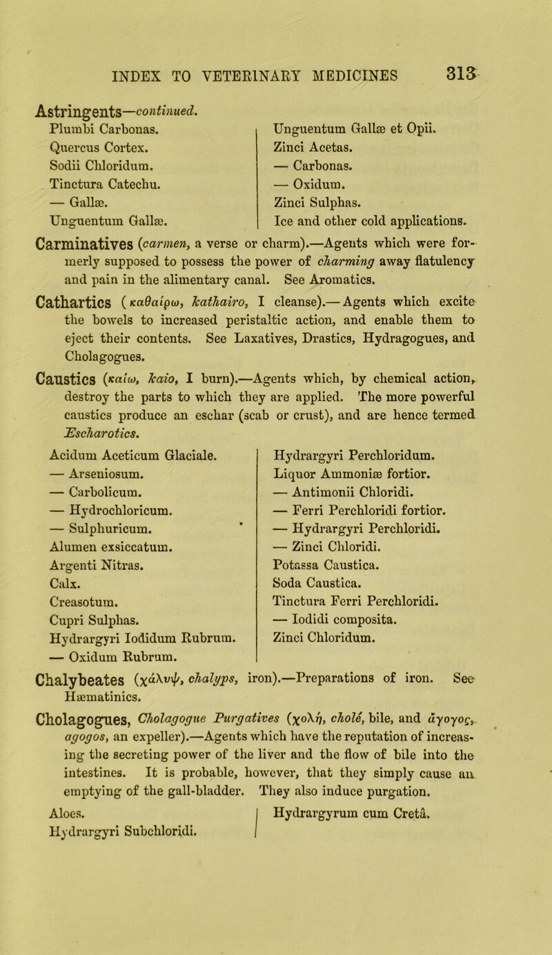 Astringents— Plumbi Carbouas. Quercus Cortex. Sodii Cbloridura. Tinctura Catechu. — Gallae. Unguentum Gallse. Unguentum Gallse et Opii. Zinci Acetas. — Carbonas. — Oxidum. Zinci Sulphas. Ice and other cold applications. Carminatives {carmen, a verse or charm).—Agents which were for« merly supposed to possess the power of charming away flatulency and pain in the alimentary canal. See Aromatics. Cathartics {KuOaipcj, Tcathairo, I cleanse).— Agents which excite the bowels to increased peristaltic action, and enable them to eject their contents. See Laxatives, Drastics, Hydragogues, and Cholagogues. Caustics (<cai'w, Icaio, I burn).—Agents which, by chemical action, destroy the parts to which they are applied. The more powerful caustics produce an eschar (scab or crust), and are hence termed 'Escharotics. Acidum Aceticum Glaciale. — Arseniosum. — Carbolicum. — Hydrochloricum. — Sulphuricum. Alumen exsiccatum. Argenti Nitras. Calx. Creasotum. Cupri Sulphas. Hydrargyri lodidum Rubrum. — Oxidum Rubrum. Hydrargyri Perchloridum. Liquor Ammonise fortior. — Antimonii Chloridi. — Ferri Perchloridi fortior. — Hydrargyri Perchloridi. — Zinci Chloridi. Potassa Caustica. Soda Caustica. Tinctura Ferri Perchloridi. — lodidi composita. Zinci Chloridum. Chalybeates iron).—Preparations of iron. See Haematinics. Cholagogues, Cholagogtie Purgatives {\o\r], chole, bile, and ayoyog, agogos, an expeller).—Agents which have the reputation of increas- ing the secreting power of the liver and the flow of bile into the intestines. It is probable, however, that they simply cause an emptying of the gall-bladder. They also induce purgation. Aloes. I Hydrargyrum cum Creta. Hydrargyri Subchloridi. (