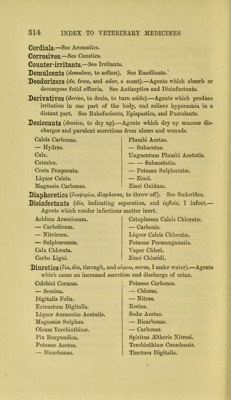 Cordials.—See Aromatics. Corrosives.—See Caustics. Counter-irritants.—See Irritants. Demulcents {demulceo, to soften). See Emollients.’ Deodorizers {de, from, and odor, a scent).—Agents which absorb or decompose fetid effluvia. See Antiseptics and Disinfectants. Derivatives iderivo, to drain, to turn aside).—-Agents which produce irritation in one part of the body, and relieve hyperaemia in a distant part. See Rubefacients, Epispastics, and Pustulants. Desiccants (dessico, to dry up).—Agents which dry up mucous dis- charges and purulent secretions from ulcers and wounds. Calcis Carhonas. — Hydras. Calx. Catechu. Creta Praeparata. Liquor Calcis. Magnesia Carhonas. Plumhi Acetas. — Subacetas. Uuguentum Plumhi Acetatis. Suhacetatis. — Potassae Sulphuratae. — Zinci. Zinci Oxidum. Diaphoretics diaphoreo, to throw off). See Sudorifics. Disinfectants (di^, indicating separation, and injicio, I infect.— Agents which render infectious matter inert. Acidum Arseniosum. — Carholicum. — Nitricum. — Sulphurosum. Calx Chlorata. Carho Ligni. Cataplasma Calcis Chloratae. — Carbonis. Liquor Calcis Chlorate. Potassffi Permauganatis. A^apor Chlori. Zinci Chloridi. Diuretics through, and ouptw, oureo, I make water).—Agents which cause an increased secretion and discharge of urine. Colchici Cormus. — Semina. Digitalis Folia. Extractum Digitalis. Liquor Ammonia} Acetatis. Magnesias Sulphas. Oleum Terehinthinas. Pix Burgundica. Potassas Acetas. — Bicarbonas. Potassae Carhonas. — Chloras. — Nitras. Resina. Sodas Acetas. — Bicarbonas. — Carbonas. Spiritus iEtheris Nitrosi. Terebiuthinae Canadensis. Tinctura Digitalis.