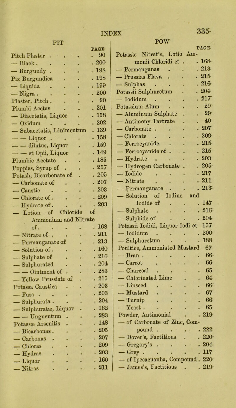 POW 335 PIT Pitch Plaster . PAGE . 90 — Black .... . 200 — Burgundy . . 198 Pix Burgundica . 198 — Liquida . 199 — Nigra.... . 200 Plaster, Pitch . . 90 Plumbi Acetas . 201 — Diacetatis, Liquor . 158 — Oxidum . 202 — Subacetatis, Linimentum . 139 Liquor . . 158 dilutus, Liquor . 159 et Opii, Liquor . 149 Plumbic Acetate . 185 Poppies, Syrup of . . 257 Potash, Bicarbonate of . . 205 — Carbonate of . 207 — Caustic . 203 — Chlorate of. . 209 — Hydrate of. . 203 — Lotion of Chloride of Ammoninm and Nitrate of. . 168 — Nitrate of . . 211 — Permanganate of . 213 — Solution of. . 160 — Sulphate of . 216 — Suljihurated . 204 Ointment of . . 283 — Yellow Prussiate of . 215 Potassa Caustica . 203 — Fusa .... . 203 — Sulphurata . . 204 — Sulphurat®, Liquor . . 162 Unguentum . . 283 Potass® Arsenitis . . 148 — Bicarhonas. . 205 — Carbonas . . 207 — Chloras . 209 — Hydras . 203 — Liquor . 160 — Nitras . 211 PAGE Potass® Nitratis, Lotio Am- monii Chloridi et . . 168 — Permauganas . . . 213 — Prussias Flava . . .215 — Sulphas .... 218 Potassii Sulphuretum . . 204? — lodidum .... 217“ Potassium Alum . . . 29' — Aluminum Sulphate . . 29 — Antimony Tartrate . . 40 — Carbonate .... 207 — Chlorate .... 209 — Perrocyanide . . .215 — Perrocyanide of . . . 215 — Hydrate .... 203 — Hydrogen Carbonate . . 205 — Iodide . . . .217 — Nitrate . . . .211 — Permanganate . . . 213'- — Solution of Iodine and Iodide of . . . 147 — Sulphate .... 218 — Sulphide of ... 204 Potassii lodidi, Liquor lodi et 157 — lodidum .... 20C) — Sulphuretum . . . 188 Poultice, Ammoniated Mustard 67 — Bran .... .66 — Carrot . . . .66 — Charcoal . . . .65 — Chlorinated Lime . . 64 — Linseed .... 66 — Mustard . . . .67 — Turnip . . . .66 — Yeast 65 Powder, Antimonial . . 219 — of Carbonate of Zinc, Com- pound .... 222 — Dover’s, Factitious . . 220 — Gregory’s .... 204 — Grey 117 — of Ipecacuanha, Compound . 220 — James’s, Factitious . . 219