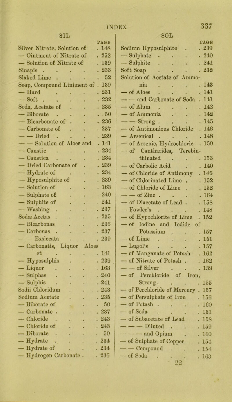 SIL SOL PAGE PAGE Silver Nitrate, Solution of . 148 Sodium Hyposulphite 239 — Ointment of Nitrate of . 252 — Sulphate .... 240 — Solution of Nitrate of . 139 — Sulphite . . . . 241 Siuapis . . 233 Soft Soap . . . . 232 Slaked Lime . . 52 Solution of Acetate of Ammo- Soap, Compound Liniment of . 139 nia . . . . 143 — Hard . 231 — of Aloes . . . . 141 — Soft . . 232 and Carbonate of Soda . 141 Soda, Acetate of . 235 — of Alum . . . . 142 — Biborate . 50 — of Ammonia 142 — Bicarbonate of . . 236 Strong . . . . 145 — Carbonate of . 237 — of Antimonious Chloride . 146 Dried . 239 — Arsenical . . . . 148 Solution of Aloes and . 141 — of Arsenic, Hydrochloric . 150 — Caustic . 234 — of Cantharides, Terebin- — Caustica . 234 thinated 153 — Dried Carbonate of . 239 — of Carbolic Acid 140 — Hydrate of . 234 — of Chloride of Antimony . 146 — Hyposulphite of . 239 — of Chlorinated Lime . 152 — Solution of . 163 — of Chloride of Lime . 152 — Sulphate of . 240 of Zinc . . . . 164 — Sulphite of . 241 — of Diacetate of Lead . 158 — Washing . . 237 — Fowler’s .... 148 Sodae Acetas . . 235 — of Hypochlorite of Lime . 152 — Bicarbonas . 236 — of Iodine and Iodide of — Carbonas . , 237 Potassium . 157 Exsiccata . 239 — of Lime .... 151 — Carbonatis, Liquor Aloes — Lugol’s .... 157 et . 141 — of Manganate of Potash 162 — Hyposulphis . 239 — of Nitrate of Potash . 162 — Liquor . 163 of Silver 139 — Sulphas . 240 — of Perchloride of Iron, — Sulphis . 241 Strong.... 155 Sodii Cbloridum . 243 — of Perchloride of Mercury . 157 Sodium Acetate . 235 — of Persulphate of Iron 156 — Biborate of . 50 — of Potash .... 160 — Carbonate . . 237 — of Soda .... 151 — Chloride . 243 — of Subacetate of Lead 158 — Chloride of . 243 Diluted . 159 — Diborate . 50 and Opium 160 — Hydrate . 234 — of Sulphate of Copper 154 — Hydrate of . 234 Compound 154 — Hydrogen Carbonate . 236 — of Soda .... 163 ' 00