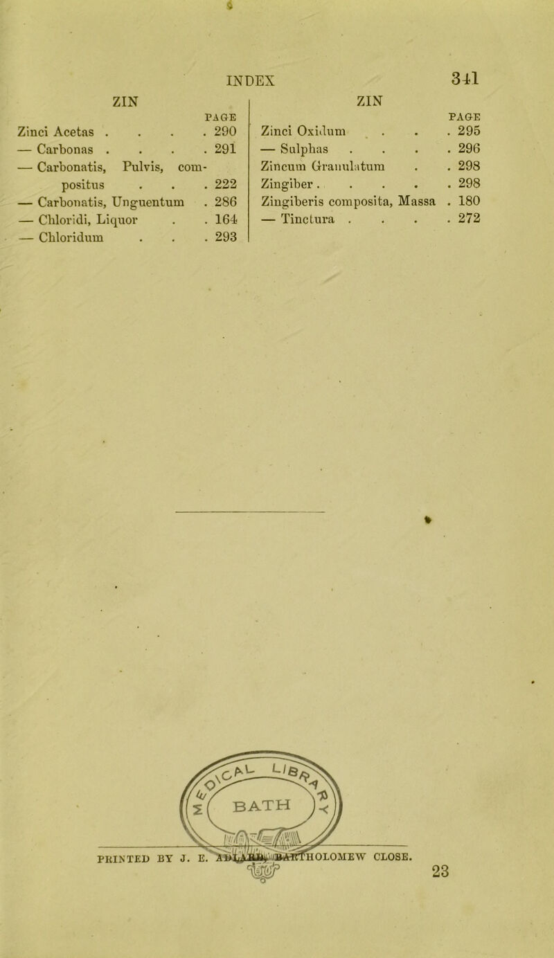 INDEX 341 ZIN PAGE ZIN PAGE Zinci Acetas . . 290 Zinci Oxidum , . • . 295 — Carbonas . . 291 — Sulphas • . 296 — Carbonatis, Pulvis, com - Zincum Gramilatura f . 298 positus . 222 Zingiber . • . 298 — Carbonatis, Unguentum . 286 Zingiberis coniposita, Massa . 180 — Cbloridi, Liquor . 164 — Tinctura . • . 272 — Chloridum . 293 * 23