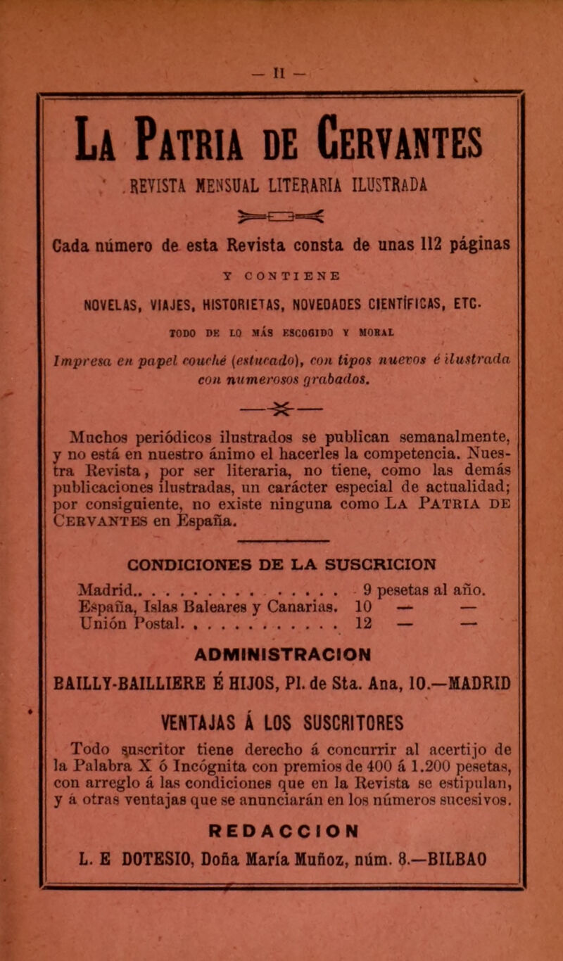 - H - La Patria de Cervantes • , REVISTA MENSUAL LITERARIA ILÜSTRaDA Cada numéro de esta Revista consta de unas 112 paginas T CONTIENE NOVELAS, VIAJES, HISTORIETAS, NOVEOAOES CIENTIFICAS, ETC. TODO DE LO MAS ESCOGIDO Y UOBAL Impresa en papel rourhé (enturado), con tipos nuevos é ilustrada cou numerosos rjrabados. ^ Machos periôdicos ilnstrados se publican semanalmente, y no esta en nuestro ânimo el hacerles la competencia. Nues- tra Revista, por ser literaria, no tiene, como las demâs publicaciones ilustradas, un carâcter especial de actualidad; por consigniente, no existe ninguna como La Patria de Cervantes en Espana. CONDICIONES DE LA SUSCRICION Madrid 9 pesetas al ano. Espafia, Islas Baléares y Canarias. 10 — — Union Postal 12 — — ADMINISTRACION BAILLY-BAILLIERE É HIJOS, PL de Sta. Ana, lO.-MADRID VENTAJAS Â LOS SUSCRITORES Todo ^ascritor tiene derecho â concnrrir al acertijo de la Palabra X ô Incôgnita con premios de 400 â 1.200 pesetas, con arreglo â las condiciones (pue en la Revista se estipulan, y à otras ventajas que se anunciarân en los nûmeros sucesivos. REDACCION L. E DOTESIO, Do&a Maria Mufioz, nüm. 8.—BILBAO