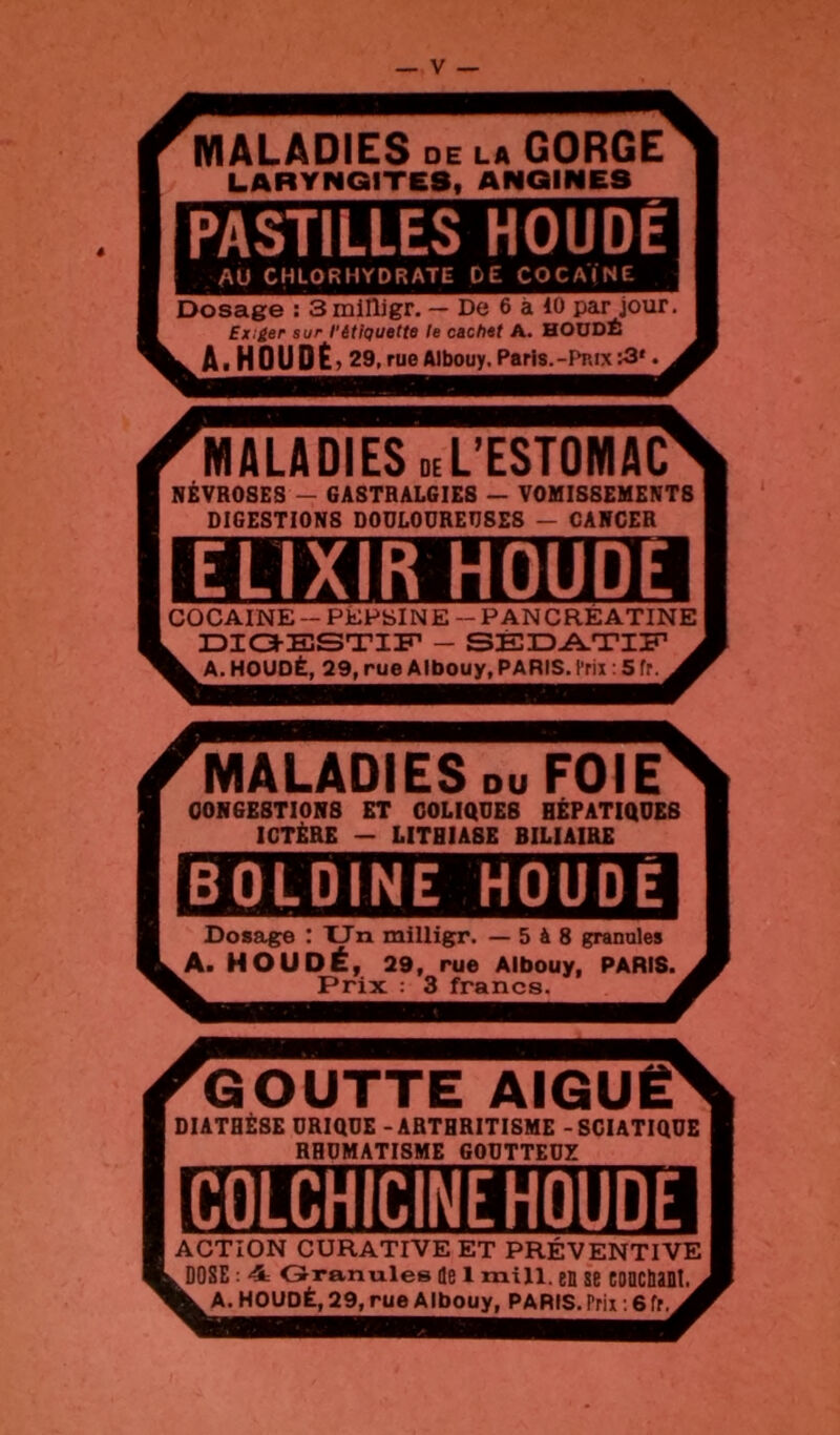 MALADIES DE LA GORGE LARYNGITES, ANGINES PASTILLES HOUDE AU CHLORHYDRATE DE COCAÏNE Dosag^e : 3 mllligr. — De 6 à 10 par jour. £x:£er sur l'étiQuette le cachet A. HOUDÉ A.HOUDÉ , 29, rue Albouy, Paris.-Pnix ^3'. MALADIES deL’ESTOMAC NÉVROSES — GASTRALGIES — VOMISSEMENTS DIGESTIONS DOULOUREUSES — CANCER ELIXIR HOUDE 1 cocaïne-PEPSINE - PANCREATINE | DIOESTIF _ SÉ3DA.TIin A. HOUOË, 29, rue Albouy, PARIS, l’rix : 5 fr. MALADIES DU FOIE CONGESTIONS ET COLIQUES HÉPATIQUES ICTÈRE — LITHIASE BILIAIRE BOLDINE HOUDÉ Dosag:e : Un milligr. — 5 à 8 granules A. HOUDÉ, 29, rue Albouy, PARIS. Prix ; 3 francs. GOUTTE AIGUË' DIATHÈSE URIQUE - ARTHRITISME - SCIATIQUE RHUMATISME GOUTTEUX COLCHiCINEHOUDE ACTION CURATIVE ET PRÉVENTIVE ^DOSE : 4; Granules de 1 mill. en se CDDCbant. ^ A. HOUDÉ, 29, rue Albouy, PARIS. Prix. 6 fr.
