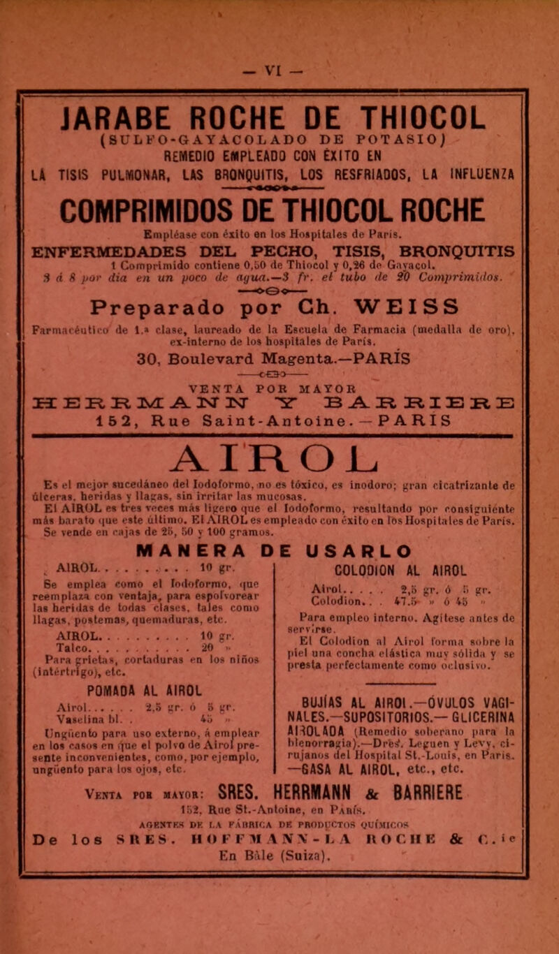 JARABE ROCHE DE THIOCOL (SUIiFO-GAYACOL ADO DE POTASIO) REMEDIO EMPLEADQ CON ÉXITO EN la TISIS PULMONAR, las BRONQUITIS, LOS RESFRIADOS, LA INFLUENZA COMPRIMIDOS DE THIOCOL ROCHE Empléase con éxito an los Hotpitales de Paris. ENFEFIMEDADES DEL PECHO, TISIS, BRONQUITIS 1 Comprimido conliene O.bO de Thtocol y 0,S6 de Gnyacol. S d S por dia en un poco de agua 3 fr. el tubo de S'O Comprimido». Preparado por Ch. WEISS Parmaréutico de 1.* clase, laureado de la pBcueia de Farmacia (mcdalla de oro), ex-interno de los hospltales de Paris. 30, Boulevard Magenta.—PARIS VENTA POB MAYOE H E ü A JNT TSF sr B 152, Rue Saint-Antoine . —P A RI S AIROi. Es el mejor sucedàneo de! lodoformo, no es tôxico, es inodoro; gran cicatrizante de ùlceras. heridas y llacas, sin irritar las mucosas. El AIRÜL es très veces nias Itgero que e màs barato que este ùltiino. Kl AIKOL es er Se vende en rajas de 2b, l>0 y tOO gramos. M A N ÊR A D AIROL 10 gr. 8e emplea romo el loiloformo, que reempinzn con ventajd, para eaporvorear las heridas de todas dascs. taies conio Ilagas, postemas, quemaduraa, etc. AIROL. 10 gr. Talco 20 .■ Para grlctis, r.ortiduras en los nlnos (Inlcrtrlgo), etc. POMADA AL AIROL Alrol 2.b ;;p. d 8 gr. Vatelina bl. . 4b Ungficnto para uso externo, â cmnlear en los rasüs en ijuc el p<>Ivo de Alrol pré- sente inconvenientes, eomo, por cjcmplo, ungiiento para los ojos, etc. lodoformo, rcsultando por ronslguicntr ipleado cun éxUo en los Huspitales dé Paris. E U s A R L O COLOOION AL AIROL Alrol 2,0 gr. ô 8 gr. Colodion.. . 47.5- »» 6 4b ■> Para empleo interno. AgUese antes de servirie. El Colodion al Alrol forma sobre la plel una concha clàstica nmy sôlida y se presta perfectamente conio ocloslvo. BUJiAS AL AlROl.-ÔVULOS VAGI- NALES.-SüPOSITORIOS.— GlICERINA AHOLAOA (Remedio selicrano para la lilenorraïia).—Drfesf. Leguen y Levv. cl- rujanos del Hospital St.-Luuis, en l^aris. —GASA AL AIROL. etc., etc. Vema POB maïob: SRES. HERRMANN & BARRIERE le2. Rue Sl.-Antoine, en Pabis. AORSTKS DK I.A F.ilIBir.A DE PBODÇCTOS ym'.MICO* De los SUES. H O K r M A iV.V - i. .V IIOCIIE & 0 . i e En Bile (Suiza).