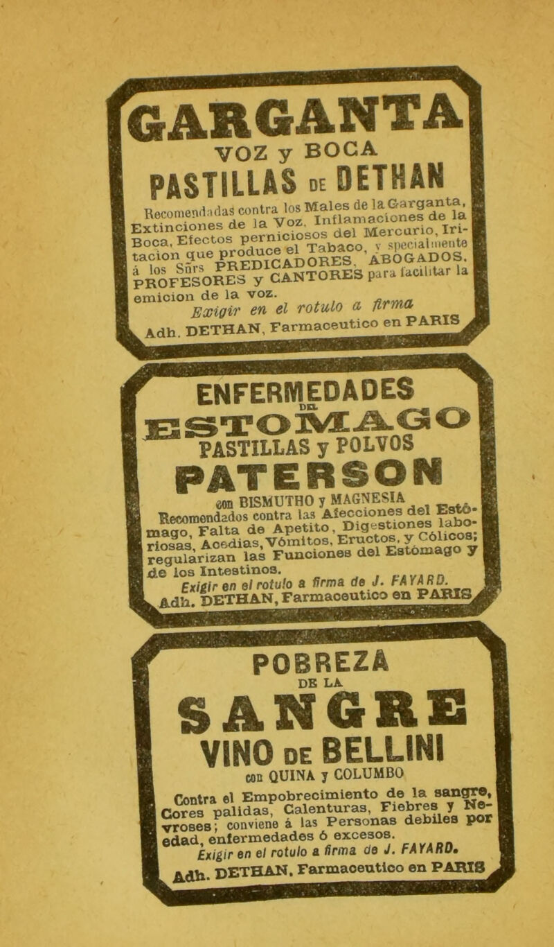 enfermedades STOrÆAÇ PASTILLAS y POLVOS PATERSON maS Falta de Apetito Digestiones la^ tHosaa Aoftdias.Vômltos, Eructos, y Côlico^ Jlgulàrizan las Funoiones dol Eatomago y | I de loa Intestines. , t-.vAon Exieiren elrotulo a ffr/na de J. FAY^D. Adh. DETHAN.^arnaaoeuticoea^ POBREZA DE LA. S AN GRS VINO DE BELLINI «m QUINA y COLUMBO T/mtra el Empobrecimiento de la sanffM, 1 Cores palldas, Calenturas, Fiebres y No- VMseaf conviene â las Personas debüea pot edad, enfermedades 6 excesos. ' ExigiF en el rotule a firma de J, rAiknu» pETPAN. Farmaoeutloo en PARIB