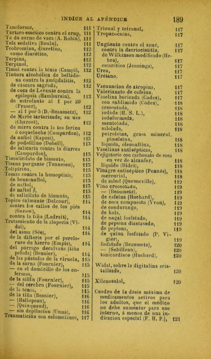Tanoformo, IH Tàrlaro emético contra el crup, 111 Té de carne de vaca (A. Robin), 111 Tela sedativa iBoulu), 111 Teobroinina, diuretina, 112 corao diurético, 112 Terpina, 112 Terpinol, 112 Timol contra la ténia (Canipi), 112 Tintura alcohôlica de bellado- na contra la amigdalitis, 112 de câscara sagrada, 112 de coca de Levante contra la epilepsia (Hambursin), 112 de estrofanto al 1 por 20 (Fraser), 112 — al 1 por 5 (D.-Beaumetz), 112 de Marte tartarizada; su uso tCharcot), 112 de rairra contra la tos ferina 6 coqueluche (Carapardon), 112 de nal'tol (Kaposi), J13 de podolilino (Dobell), 113 de salicaria contra la diarrea (Canipardon), 115 Tiosalicilato de bisniulo, 113 Tisana purgante (Tenneson), 113 Tolipirina, 115 Toraas contra la heraoptisis, 113 de benzonaftol, 113 de naftol, 115 do naftol p, 115 de salicilato de bismuto, 113 Topico calmante (Delcour), 114 contra los callos de los piés (Gezow), 114 contra la tina (Ladrait), 114 Tratamiento de la alopecia (Vi- dal), 114 del asma (Sée), 114 de la difteria por el perclo- ruro de hierro (Empis), 114 del pôrrigo decalvans (tina pelada) (Besnier), 114 de las pûstulas de la viruela, 113 de la sarna (Fournier), 115 — en el doraicilio de los on- ferinos, H5 de la sililis (Fournier), 115 -- del cerebro (Fournier), 115 de la ténia, 115 de la tina (Besnier), 116 — (Hallopeau), 116 — (Quin(iuaud), 116 — sin depilacion (Unna), 116 Traumaticina con calomelanos, 117 Trioual y tetronal, 117 Tropacocaina, 117 üngiîento contra el acné, 117 contra la dacriocistitis, 117 de Wilkinson modilicado (He- bra), 117 escarotico (Jennings), 117 Urea, 117 ürétano, 117 Vacunacion de atropina, 117 Valerianato de cafeina, 117 Vaselina boricada (Cédex), 117 con snhlimado (Cédex), 118 creosotada, us iodada (H. S. L.), H8 iodol'oimada, H8 nientolada, H8 salolada, H8 petroleina, grasa minerai, pimeleiiia, 118 liquida, oleonaftina, 118 Vaselinas antisépticas, 118 Vejigatorio con carbonato de sosa en vez de alcanfor, 118 liquide (Bidet), 118 Vinagre antiséptico (Pennés), 118 mercurial, ng de salud ((îuesneville), lit) Vino creosotaao, 119 — (Beaumelz), 119 de cafeina (Huchard), 119 de coca compuesto (Yvon), 119 de condurango, 119 de kola, 119 de nogal fosfatado, 119 de pepsina diastasado, 119 de peplona, 119 de (juina fosfatado (P. Vi- cier). 119 foslatado (Beaunietz), 120 — (Sebillean), I2ü tonicardiaco (Huchard), 120 Widal, sobre la digitalina cris- talizada, 120 Xilenosalol, 120 Cuadro de la désis méxiraa de medicamentos actives para los adultos, que el médico no debe aumentar para uso interno, à mcnos de una in- dicacion especlal (F. H. P.), 121