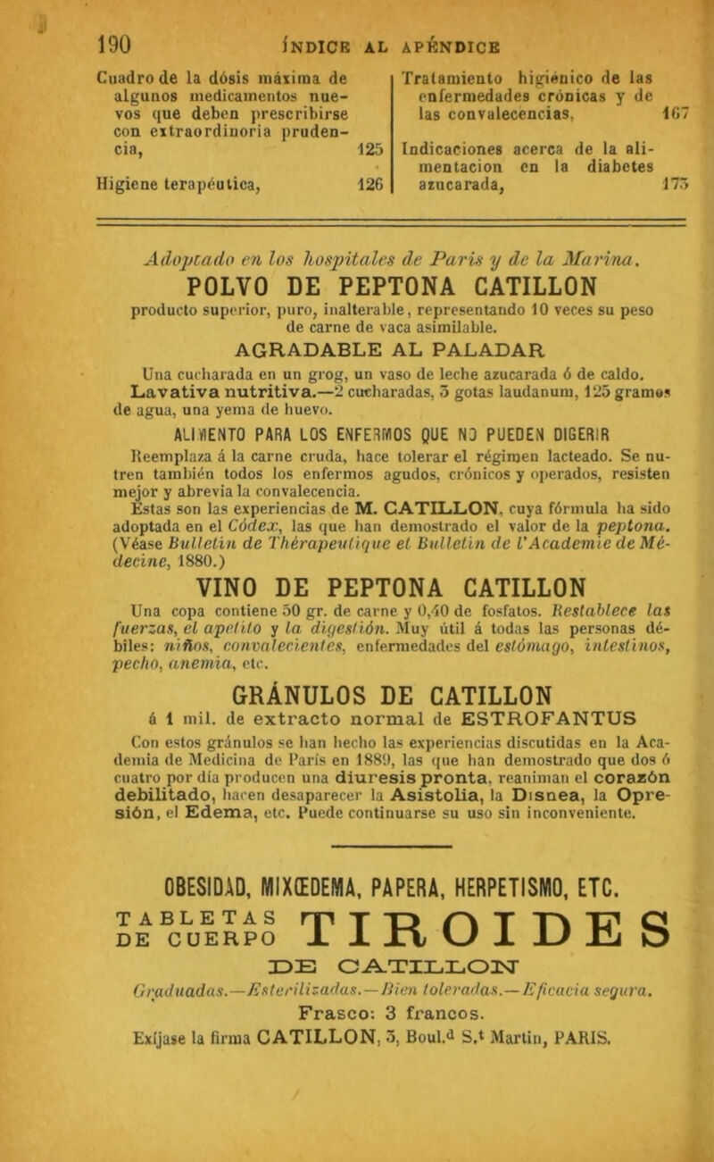 Cuadro de la dôsis inàxiraa de algutios inedicainentos nue- vos que deben prescribirse cou extraordiuoria pruden- cia, 125 Higiene terapéutica, 126 Tralaraiento higiénico de las cnfermedades cronicas y de las convalecencias, 167 Indicaciones acerca de la ali- mentacion en la diabètes azucarada, 175 Adoj/cado en los hospitales de Paru y de la Marina. POLVO DE PEPTONA CATILLON producto suporior, puro, inaltérable, reprcsentando 10 veces su peso de carne de vaca asimilable. AGRADABLE AL PALADAR Una cucharada en un grog, un vaso de leche azucarada 6 de caldo. Lavativa nutritiva.—2 cucharadas, 5 gotas laudanum, 125gram«s de agua, una yenia de huevo. ALIVIENTO PARA LOS ENFERWOS QUE N3 PUEDEN DIGERIR Ileemplaza â la carne cruda, hace tolerar el régimen lacteado. Se nu- tren también todos los enfermos agudos, crônicos y oi>erados, resisten mejor y abrevia la convalecencia. Estas son las experiencias de M. CATILLON. cuya fôrinula ha sido adoptada en el Cédex, las que ban deniostrado el valor de la peptona. (Véase Bulletin de Thérapeutique el Bulletin de VAcademie de Mé- decine, 1880.) VINO DE PEPTONA CATILLON Una copa contiene 50 gr. de carne y 0,40 de fosfatos. Restablece las fuerzas, el apctilo y la. digeslién. Muy ûtil â todas las personas dé- biles: niûos, convalecientes, enfermedades del estémago, inlestinos, pécha, anémia, etc. GRÀNULOS DE CATILLON d 1 mil. de extracto normal de ESTROFANTUS Con estos granules se ban becbo las experiencias discutidas en la Aca- demia de Medicina de Paris en 1889, las que ban deniostrado que dos 6 cuatro por dia producen una diuresis pronta, reaniman el corazôn debilitado, bacen desaparecer la Asistolia, la Disnea, la Opre- siôn, el Edema, etc. Puede continuarse su uso sin inconveniente. OBESIDÂD, MIXŒDEMA, RAPERA, HERPETISNIO, ETC. TABLETAS rpTTD T T\ TT C DE CüERPO ± ± JTi W ± U Jll O IDE CA.TIEL03ST Graduadas.—Esterüizadas.—Bien toleradas.—Eficacia segura, Frasco; 3 francos. Exljase la firma CATILLON, 3, Boul.d S.t Martin, PARIS.