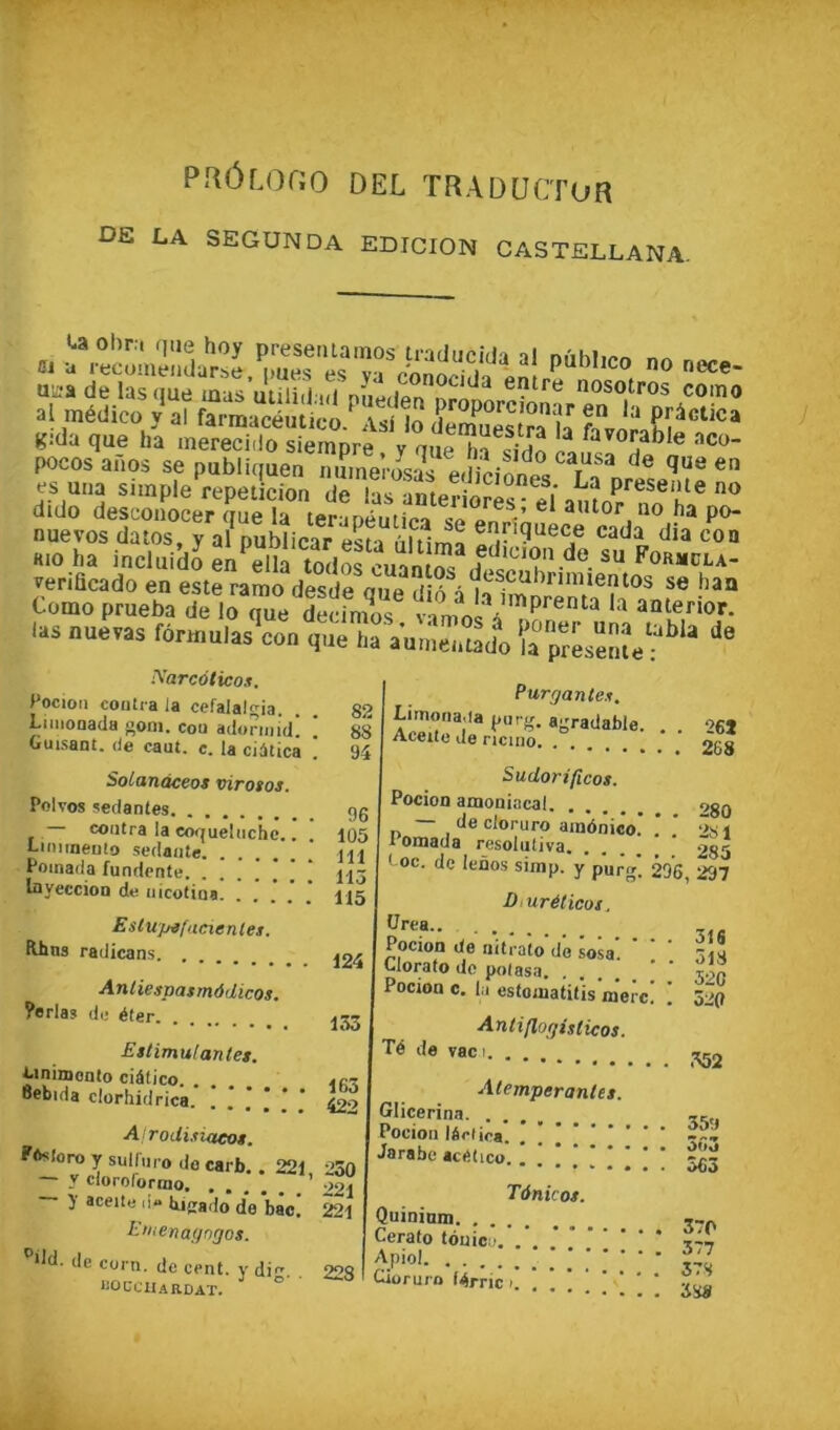 PRÔr.Ono DEL TRADUCTUR DE LA SECONDA EDIOION CASTELLANA. es uiia simple repeticion de las anterioric” afi‘ P^eseate no dido descoiiocer eue la P<>- nuevos datos, y a?publicar esta ûltlma Kio ha incluido en^S todS cuam Formcla- venficado en este ramo desde oue dib Como prueba de loTue dïfm^s vimo a .as nuevas fôrmulas^on tê'a'VulneTmdl ia p%sentef î^arcûtico.i. Pocioii coutra la cefalalgia. Limonada goni. cou adonuid! Cuisant, de caut. c. la ciàticâ Solanàceos viro$os. Polvos sedantes contra la co<|uehichc.. Liiiiinento sedante. Poinada fundente. InyeccioD de iiicotiua. Estupifaeienlet. Mtns radicans Andespasmôdicos. ?orlas de éfer Eslimu! antes. i>inizDoato ciélico. Bebida clorhidrica. ! J J * * * AiroUisiaeos. Pfrsioro y sulfiiro do carb. , 221 — y cloroformo — y aceite d- bicado’ de bac! Lnienaf/ngos. '’dd. de corn, de cent, y di. lîÛCCItARDAT. ^ 82 88 I Purgantes. agradable. . Aceite de ricino. . 26J 94 Sudorificos. Pocion amoniacal. oen 96 105 111 115 cioruro ainônico. . . 2s 1 1 omaua resohitiva 285 ' oc. de lenos simp. y purg! 296, 297 115 Diuréticos. ürea.. 124 Pocton de riitraio do sosa. Clorato lie potasa U 1 Q 518 520 Pocion c. la estoinatitis merc. 520 153 Antiflogisiicos. Té de vaci. 163 422 Alemperantes. Glicerina. 35îi Pocion léelica ' ’ Jarabc aciîhco 230 221 221 Tànkos. Quininm. . Uerato touica 228 1 Apiol CUoruro lérric i 378 'SHa