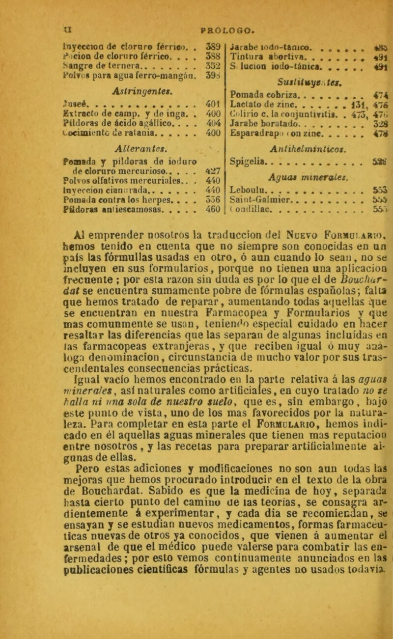 tnyeccioa de cîoraro férrieo. . 389 t* icioa de cloruro férrico. . . . 588 hangre de ternera 552 PoiTi-8 para agua ferro-mangAii. 39s Asiringentet. 'ateé 40t Ettractü de camp, y de inga. . 400 Pildoras de écido agàllico.. . . 4ü4 Locimicntc de ratauia 400 Allerantes. Pomada y pildoras de ioduro de cloruro racrcurioso 427 Polvos ulfativos mercuriales.. . 440 Inyercion cianiîiada 440 Pomada contra los herpès.. . . 356 PUdoras aaliescamosas 460 Jarabe lodo-tanico. ...... «Sa Tintura abortiva a9j S lucion iodo-tànica. ..... 49i SuslUuye.ttet, Pomada cobriza......... 474 Cidirio c. la coiijuntiritii. . 473, 47*i Jarabe buratado 328 Esparadrap ) < on zinc 478 Anlihelminlicat. Spigelia 5*6 Aguat mmeraLet. Leboulu 553 Saint-Galmier ( ondillac 55'> Al eitiprender nosoiros la traduccion del Nüevo Fürmui abîo. hemos tenido en cuenta que no siempre son conocidas en un pais las formullasusadas en otro, ô aun cuando lo seau, no se incluyen en sus formularios, porque no lienen una aplicacion frecnenle ; por esta razon sin duda es por lo que el de Boucliur- dat se encuentra sumamente pobre de formulas espanolas; falia que hemos tratado de reparar, aumeniando todas atiuellas que se encuenlran en nuestra Farmacopea y Formularios y que mas comunmente se uson, leniem'o especial cuidado en hacer resaltar las diferencias que las séparait de algunas incluidas en las farmacopeas extranjeras, y que reciben igual o muy aaà- loga denominacion, circunslancta de mucho valor por sus tras- cendentales consecuencias prâcticas. Igual vado hemos enconirado en la parte relativa à las aguas ti.’inerales, as!naturales como arliüciales, en cuyo tratado no te halla ni una sola de nuestro suelo, que es, sin embargo , bajo e.sie punio de vista, unode los mas favorecidos por la natura- leza. Para completar en esta parte el Formulario, hemos indi- cado en él aquellas aguas minérales que tienen mas reputacion entre nosotros, y las recetas para preparar artiücialmente ai- gunas de ellas. Pero estas adiciones y raodificaciones no son aun todas las mejoras que hemos procurado introducir en el texto de la obra de Bouchardat. Sabido es que la medicina de hoy, separada tiasta derto punto del caminu ue las teorias, se consagra ar- dientemente à experiraentar, y cada dia se recomiecaan, se ensayan y se estudian nuevos medicamenios, formas farmaceu- licas nuevas de otros ya conocidos, que vienen à aumentar el arsenal de que el médico puede valerse para combatir las en- fermedades ; por esto vemos continuamente anunciados en las publicaciones cieutiQcas fôrmulas y agentes no usados todavix