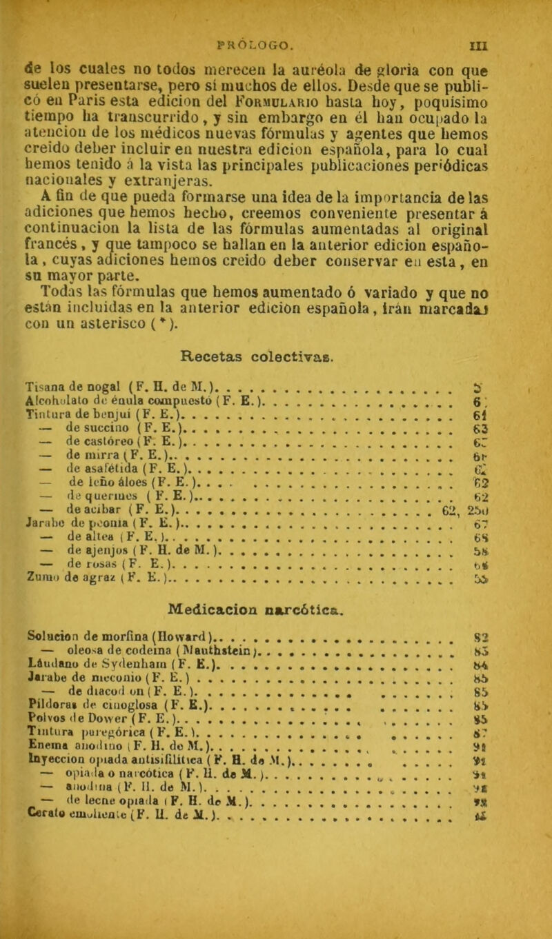 de los cuales no todos mereceu la auréola de ^loria con que sueleu presentarse, pero si niuchos de elles. Desde que se publi- cô en Paris esta eclicion del Formülario hasta lioy, poquisimo tieinpo ha trauscurrido, y sin embargo en él hau ocuiiado la atenciou de los médicos nue vas fôrmulus y agentes que hemos creido deber incluiren nuestra edicion espanola, para lo cua! hemos tenido à la vista las principales publicaciones periôdicas naciouales y extranjeras. A fin de que pueda formarse una îdea de la imporiancia de las adiciones que hemos hecho, creemos conveniente presentar à continuacion la lista de las formulas aumentadas al original francés, y que tampoco se ballan en la auterior edicion espano- la , cuyas acliciones hemos creido deber conservar eu esta, en su mayor parte. Todas las formulas que hemos aumentado ô variado y que no est.an iiicluidas en la anterior edicion espaûola, irân marcadaJ con un asterisco ( * ). Recetas colectlvae. Tisana de nogal (F. II.de M.) 5 AIcnKulato de éaula compuesto (F. E.) . 6! Tintura debenjui (F. E.) 61 — de succino (F. E.) 63 — de caslôreo (F. E. ) 6C — de niirra ^F. E.) 6^ — de asalétida (F. E. ) — de iefio àloes (F. E. ) 62 — dequenues ( F. E. ) 62 — deacibar (F. E.) C2, 250 Jarabo de pooiiia ( F. E. ) 67 — de allea ( F. E. ) 6S — de ajenjus ( F. H. de M. ) — de rusas (F. E.) b* Zuino de agraz ( F. E. ) Medicacion narc6tica. Solution de morfina (Howarri) S2 — oleosa de codeina (IWauthstein). . L&udanu de Sydenham (F. E.) M Jarabe de mccunio(F. E.) h5 — de diacüd on ( F. E.) 85 Pildora» de ciiioglosa (F. K.) 85 Polvos de Do^Yer ( F. E. ) S5 Tintura puregorica ( F. E. 1 8? Eneina aiioiliuo (F. H. de M.) ÿj Inyeccion opiada aiilisirilüica ( F. H. «la M. — oi'iaiia O narcotica ( F. 11. de M. ) S» — aiiodiiia (F. II. do M.) *. V* — de lecne opiada l F. H. de .V.) »S Cerato emulienlc (F. 11. de 31. ) ^ t£