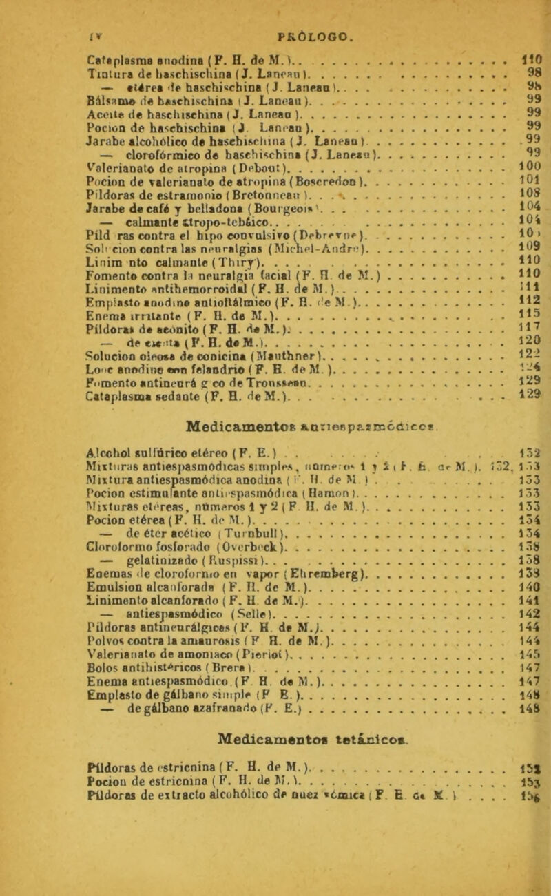 Cataplasme anodins ( F. n. de M. . ItO Tinlura de haschischina ( J. Lanoaii ) 98 — «térea de haschisrbina ( J. Laneaal 9H Bidsame de baschischina I J. Lancaii ). 99 Acoite de hascliischina (J. Lnneaa ) 99 Pociün de haschischina (J. Lancau ) 99 Jambe alcohelico de haschischina ( J. Laneaa ) 99 — clorofôrmico de hascliischina (J. Laneau) 99 Valerianato de airopina (Debout) 100 Pdcion de Talcrianato de atropina (Boscredoo ) 101 Pildoras de estrarnonio ( Bretonnean I. . . s. 108 Jarabe de café y bclladona (Bourj'eoi»' 104 — calmante Ctrojio-teb&ico lOi Pild ras contra el hipo convolsiro (DebrcTue ) 10 > Soh eion contra las neuralgias (Michel-André) 109 Linim nto calmante ( Thiry ) 110 Foniento contra la neuralgia facial (F. H. de M.) 110 Linimento antihemorroidd { F. H. de M. ) IH Em|i!asto anodine antioflélmieo (F. n. r!«M.) 112 Enema irritante (F. II. de M.) 115 Pildoras de aeiinito ( F. H. de M. ).' 11 — de ciceta ( F. H. de M.’l 120 Sotneion oieote de conicina (Maiithner) 122 Looc anodine eon felandrie ( F. H. de M. ) 1'-^ Fomente antincarâ g co de Tronsseen 129 Cataplasme sedante (F. H. de M.) 129 Medicamentoa aatienpazEccaicce Alcohot sulfürico etéreo ( P. E. ) . . ... 132 Miitnras antiesjiasmodicas Simples, iiomero» 1 t iif, ti crM.). iÔ2, 1Ô3 Muturaantiespasmôdicaanodina ( I'. H. de M I . . 153 Poeion cstimnlante aiUiespasraôdica ( Hamnn ) 153 3Iiituras etéreas, numéros 1 y 2 ( F U. de M.) 133 Poeion elérea (F. H. de M. ) 134 — de éter acético (Turnbull) 134 Cloroiormo fosforado (Ovcrbrxk) 138 — gelatinizade ( F.us|)issi ). . . 138 Enemas de clorofornio en vapor ( Ehrembcrg) 153 Emulsion alcanforada (F. II. de M.) 140 Linimento alcanfortdo ( F. II de M. ) 141 — antiespasraddico (.Selle) 142 Pildoras antinenràlgica.s ( F. H de M.j 144 Polvoscoatra laanianroMS (P H. deM.) 144 Valerianato de amoniaco (Pierloi ) 145 Bolos antihist^ncos ( Brera ) 147 Enemaantiesi)asmôdico.(F H deM.) 147 Emplasto de gàlbano simple (P B. ) 148 — de gàlbano azafranarto (P. E.) 148 Medicamentos tetânlcos. Pildoras de estricnina ( F. H. deM.) 15j Potion de estricnina ( F. H. de JU. 1 155 Pildoras de eitracto alcuhôlico de Quez «cmict ( F. E X 1 .... 15^