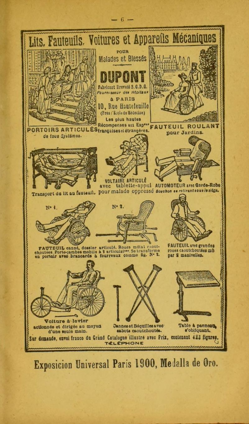 lits. Fauteuils. Voitures et iPDarefls Mécauiuues POUR Malades et Blessés librltiot BwstéS.B.D.G. Füurnii49ur diê Hôoitêu* À PARIS 10, Rue üauleleuillo (PtesCtcoUetlléaecka) Le» plut haute» POBToms .RT,cuLÉCsr.r.K;”“\^:;;^,^ it (oui Sjrjtemea. ** — VOITURE IRTICULÉ ■ V »vec tabletle-appul AUTOMOTEUR »i«tOara»-Ro!>9 Triaiporldolllaufauvettn. pour malade oppressé «oe.soa rAUTEUII. eeoD», dOMler trtlculé. Boues miStol reoui- ehoulùes Porle-jambo» mobile k t arllculal* Se ii ansfortno ea porwlr »Tw brtocanl» a fourreaux commo us. n i. FAUTEUIL me (rao<>«* rouei caoDicbouttei mO par 8 maolTeUe». Voiture a levier aeUonbée et dirigée eu moyeu d'uoe leule molD. Otnoet et Béqatllee areo lebote caoutchoutée. Table A pannwt^ t’obliquant. Sur ieuuade, «iiToi Iraaco do Grànd Caialogoé ’illasiré tTee Prix, coaUnut 4ii fifuni, T<l-CP>HOIUt -J Exposicion Universal Paris 1900, Meilalla de Oro.