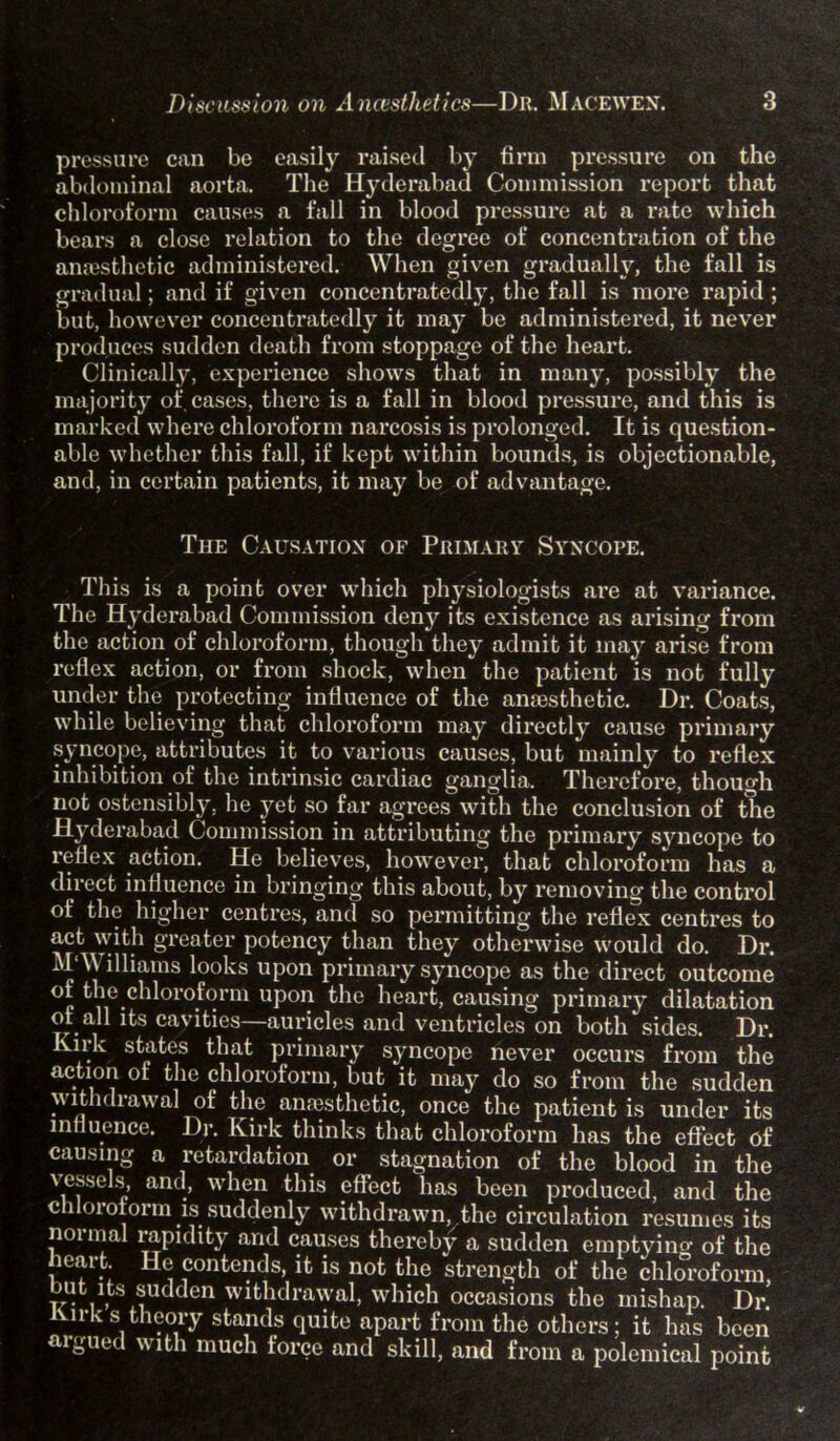 pressure can be easily raised by firm pressure on the abdominal aorta. The Hyderabad Commission report that chloroform causes a fall in blood pressure at a rate which bears a close relation to the degree of concentration of the anaesthetic administered. When given gradually, the fall is gradual; and if given concentratedly, the fall is more rapid ; but, however concentratedly it may be administered, it never produces sudden death from stoppage of the heart. Clinically, experience shows that in many, possibly the majority of cases, there is a fall in blood pressure, and this is marked where chloroform narcosis is prolonged. It is question- able whether this fall, if kept within bounds, is objectionable, and, in certain patients, it may be of advantage. The Causation of Primary Syncope. This is a point over which physiologists are at variance. The Hyderabad Commission deny its existence as arising from the action of chloroform, though they admit it may arise from reflex action, or from shock, when the patient is not fully under the protecting influence of the anaesthetic. Dr. Coats, while believing that chloroform may directly cause primary syncope, attributes it to various causes, but mainly to reflex inhibition of the intrinsic cardiac ganglia. Therefore, though not ostensibly, he yet so far agrees with the conclusion of the Hyderabad Commission in attributing the primary syncope to reflex action. He believes, however, that chloroform has a direct influence in bringing this about, by removing the control of the higher centres, and so permitting the reflex centres to act with greater potency than they otherwise would do. Dr. M‘\\ illiams looks upon primary syncope as the direct outcome °: the chloroform upon the heart, causing primary dilatation ot all its cavities auricles and ventricles on both sides. Dr. Knk states that primary syncope never occurs from the action ot the chloroform, but it may do so from the sudden m ithdiawal of the anaesthetic, once the patient is under its influence. Dr. Kirk thinks that chloroform has the effect of causing a retardation or stagnation of the blood in the vessels and, when this effect has been produced, and the chloroform is suddenly withdrawn, the circulation resumes its normal rapidity and causes thereby a sudden emptying of the leart He contends, it is not the strength of the chloroform but its sudden withdrawal, which occasions the mishap. Dr Kn-k s theory stands quite apart from the others; it has been argued with much force and skill, and from a polemical point