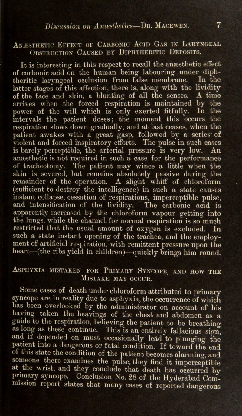 Anaesthetic Effect of Carbonic Acid Gas in Laryngeal Obstruction Caused by Diphtheritic Deposits. It is interesting in this respect to recall the anaesthetic effect of carbonic acid on the human being labouring under diph- theritic laryngeal occlusion from false membrane. In the latter stages of this affection, there is, along with the lividity of the face and skin, a blunting of all the senses. A time arrives when the forced respiration is maintained by the power of the will which is only exerted fitfully. In the intervals the patient doses; the moment this occurs the respiration slows down gradually, and at last ceases, when the patient awakes with a great gasp, followed by a series of violent and forced inspiratory efforts. The pulse in such cases is barely perceptible, the arterial pressure is very low. An anaesthetic is not required in such a case for the performance of tracheotomy. The patient may wince a little when the skin is severed, but remains absolutely passive during the remainder of the operation. A slight whiff of chloroform (sufficient to destroy the intelligence) in such a state causes instant collapse, cessation of respirations, imperceptible pulse, and intensification of the lividity. The carbonic acid is apparently increased by the chloroform vapour getting into the lungs, while the channel for normal respiration is so much restricted that the usual amount of oxygen is excluded. In such a state instant opening of the trachea, and the employ- ment of artificial respiration, with remittent pressure upon the heart—(the ribs yield in children)—quickly brings him round. Asphyxia mistaken for Primary Syncope, and how the Mistake may occur. Some cases of death under chloroform attributed to primary syncope are in reality due to asphyxia, the occurrence of which has been overlooked by the administrator on account of his having taken the heavings of the chest and abdomen as a guide to the respiration, believing the patient to be breathing as long as these continue. This is an entirely fallacious sigiT, and if depended on must occasionally lead to plunging the patient into a dangerous or fatal condition. If towarif the end ot this state the condition of the patient becomes alarming, and someone there examines the pulse, they find it imperceptible at the wrist, and they conclude that death has occurred by primary syncope. Conclusion No. 28 of the Hyderabad Com- mission report states that many cases of reported dangerous