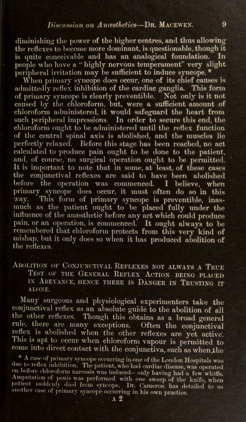 diminishing the power of the higher centres, and thus allowing the reflexes to become more dominant, is questionable, though it is quite conceivable and has an analogical foundation. In people who have a “ highly nervous temperament” very slight peripheral irritation may be sufficient to induce sj'ncope. * When primary syncope does occur, one of its chief causes is admittedly reflex inhibition of the cardiac ganglia. This form of primary syncope is clearly preventible. Not only is it not caused by the chloroform, but, were a sufficient amount of chloroform administered, it would safeguard the heart from such peripheral impressions. In order to secure this end, the chloroform ought to be administered until the reflex function of the central spinal axis is abolished, and the muscles lie perfectly relaxed. Before this stage has been reached, no act calculated to produce pain ought to be done to the patient, and, of course, no surgical operation ought to be permitted. It is important to note that in some, at least, of these cases the conjunctival reflexes are said to have been abolished before the operation was commenced. I believe, when primary syncope does occur, it must often do so in this way. This form of primary syncope is preventible, inas- much as the patient ought to be placed fully under the influence of the anaesthetic before any act which could produce pain, or an operation, is commenced. It ought always to be remembered that chloroform protects from this very kind of mishap, but it only does so when it has produced abolition of the reflexes. Abolition of Conjunctival Reflexes not always a True 1 est of the General Reflex Action being placed in Abeyance, hence there is Danger in Trusting it alone. Many surgeons and physiological experimenters take the conjunctival reflex as an absolute guide to the abolition of all the other reflexes. 1 hough this obtains as a broad general rule, there are many exceptions. Often the conjunctival reflex is abolished when the other reflexes are yet active'. This is apt to occur when chloroform vapour is permitted to come into direct contact with the conjunctiva, such as when/the * A case of primary syncope occurring in-one of the London Hospitals was 1 n<‘ t(’ n *‘ex inhibition. The patient, who had cardiac disease, was operated on Before chloroform narcosis was induced- only having had a few whiffs. Amputation of penis was performed with one sweep of the knife, when patient suddenly died from syncope. Dr. Cameron has detailed to us another case of primary syncope occurring in his owm practice. A 2