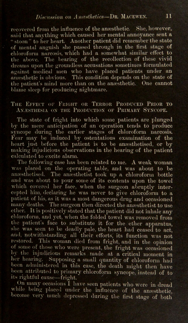 recovered from the influence of the anesthetic. She, however, sail! that anything which caused her mental annoyance sent a “ stoon ” to her heart. Another patient did remember the state of mental anguish she passed through in the first stage of chloroform narcosis, which had a somewhat similar effect to the above. The bearing of the recollection of these vivid dreams upon the groundless accusations sometimes formulated against medical men who have placed patients under an amesthetic is obvious. This condition depends on the state of the patient’s mind more than on the anaesthetic. One cannot blame sleep for producing nightmare. The Effect of Fright or Terror Produced Prior to An.esthesia on the Production of Primary Syncope. The state of fright into which some patients are plunged by the mere anticipation of an operation tends to produce syncope during the earlier stages of chloroform narcosis. Fear may be induced by ostentatious examination of the heart just before the patient is to be anaesthetised, or by making injudicious observations in the hearing of the patient calculated to excite alarm. The following case has been related to me. A weak woman was placed on the operating table, and was about to be anaesthetised. The an.esthetist took up a chloroform bottle ■and was about to pour some of its contents upon the towel which covered her face, when the surgeon abruptly inter- cepted him, declaring he was never to give chloroform to a patient of his, as it was a most dangerous drug and occasioned many deaths. The surgeon then directed the anaesthetist to use ether. It is positively stated that the patient did not inhale any chloroform, and yet, when the folded towel was removed from the patients face to substitute it for the ether apparatus, she was seen to be deadly pale, the heart had ceased to act, and, notwithstanding all their efforts, its function was not restored. This woman died from fright, and in the opinion of some of those who were present, the fright was occasioned by the injudicious remarks made at a critical moment in her hearing. Supposing a, small quantity of chloroform had been administered in this case, the death might then have been attributed to primary chloroform syncope, instead of to its rightful cause—fright. < hi many occasions I have seen patients who were in dread while being placed under the influence of the anaesthetic, become very much depressed during the first stage of both’