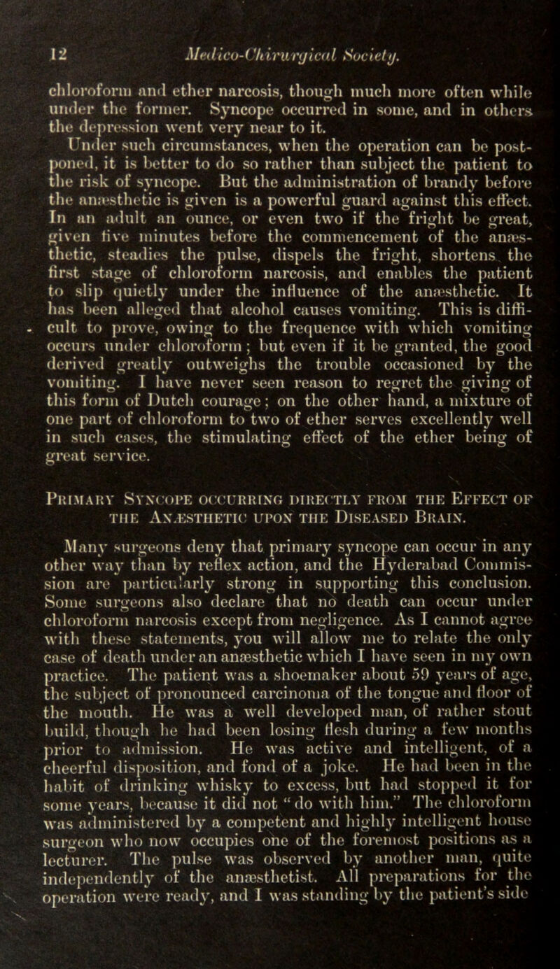 chloroform and ether narcosis, though much more often while under the former. Syncope occurred in some, and in others the depression went very near to it. 1’nder such circumstances, when the operation can be post- poned, it is better to do so rather than subject the patient to the risk of syncope. But the administration of brandy before the anaesthetic is given is a powerful guard against this effect. In an adult an ounce, or even two if the fright be great, given five minutes before the commencement of the anaes- thetic, steadies the pulse, dispels the fright, shortens the first stage of chloroform narcosis, and enables the patient to slip quietly under the influence of the anaesthetic. It has been alleged that alcohol causes vomiting. This is diffi- . cult to prove, owing to the frequence with which vomiting occurs under chloroform ; but even if it be granted, the good derived greatly outweighs the trouble occasioned by the vomiting. I have never seen reason to regret the giving of this form of Dutch courage; on the other hand, a mixture of one part of chloroform to two of ether serves excellently wrell in such cases, the stimulating effect of the ether being of great service. Primary Syncope occurring directly from the Effect of the An esthetic upon the Diseased Brain. Many surgeons deny that primary syncope can occur in any other way than by reflex action, and the Hyderabad Commis- sion are particularly strong in supporting this conclusion. Some surgeons also declare that no death can occur under chloroform narcosis except from negligence. As I cannot agree with these statements, you will allow me to relate the only case of death under an anaesthetic which I have seen in my own practice. The patient was a shoemaker about 59 years of age, the subject of pronounced carcinoma of the tongue and floor of the mouth. He was a well developed man, of rather stout build, though lie had been losing flesh during a few months prior to admission. He was active and intelligent, of a cheerful disposition, and fond of a joke. He had been in the habit of drinking whisky to excess, but had stopped it for some years, because it did not “do with him.” The chloroform was administered by a competent and highly intelligent house surgeon who now occupies one of the foremost positions as a lecturer. The pulse was observed by another man, quite independently of the anaesthetist. All preparations for the operation were ready, and I was standing by the patient’s side