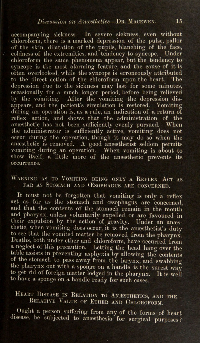 accompanying sickness. In severe sickness, even without chloroform, there is a marked depression of the pulse, pallor of the skin, dilatation of the pupils, blanching of the face, coldness of the extremities, and tendency to syncope. Under chloroform the same phenomena appear, but the tendency to syncope is the most alarming feature, and the cause of it is often overlooked, while the syncope is eiToneously attributed to the direct action of the chloroform upon the heart. The depression due to the sickness may last for some minutes, occasionally for a much longer period, before being relieved by the vomiting. After the vomiting the depression dis- appears, and the patient’s circulation is restored. Vomiting during an operation is, as a rule, an indication of a return of reflex action, and shows that the administration of the anaesthetic has not been sufficiently evenly pursued. When the administrator is sufficiently active, vomiting does not occur during the operation, though it may do so when the anaesthetic is removed. A good anaesthetist seldom permits vomiting during an operation. When vomiting is about to show itself, a little more of the anaesthetic prevents its occurrence. Warning as to Vomiting being only a Reflex Act as far as Stomach and (Esophagus are concerned. It must not be forgotten that vomiting is only a reflex act as far as the stomach and oesophagus are concerned, and that the contents of the stomach remain in the mouth and pharynx, unless voluntarily expelled, or are favoured in their expulsion by the action of gravity. Under an anms- thetic, when vomiting does occur, it is the anaesthetist’s duty to see that the vomited matter be removed from the pharynx. Deaths, both under ether and chloroform, have occurred from a neglect of this precaution. Letting the head hang over the table assists in preventing asphyxia by allowing the contents of the stomach to pass away from the larynx, and swabbing the pharynx out with a sponge on a handle is the surest way to get rid of foreign matter lodged in the pharynx. It is well to have a sponge on a handle ready for such cases. Heart Disease in Relation to Anaesthetics, and the Relative ^ alue of Ether and Chloroform. Ought a person, suffering from any of the forms of heart disease, be subjected to anaesthesia for surgical purposes ?