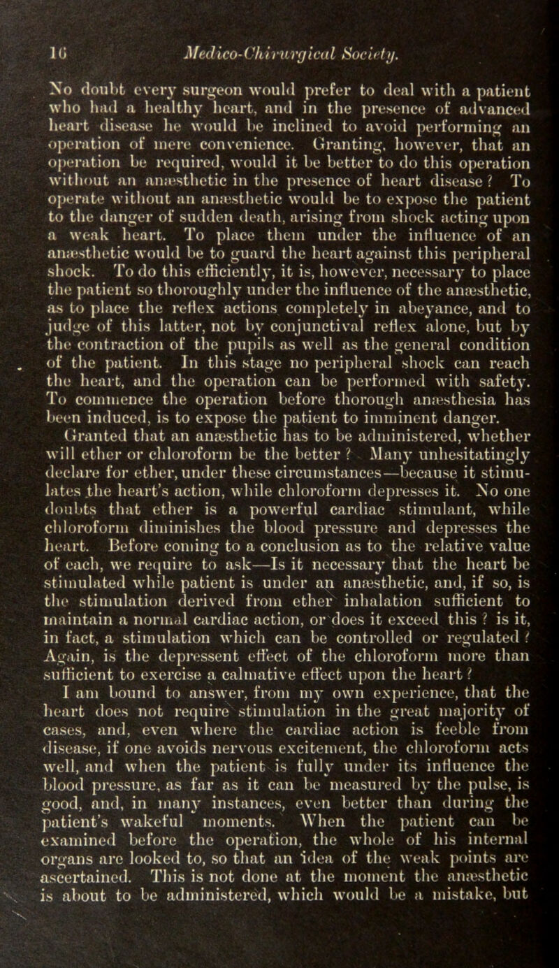 1G Medico-(\hirurgical Society. No doubt every surgeon would prefer to deal with a patient who had a healthy heart, and in the presence of advanced heart disease lie would be inclined to avoid performing an operation of mere convenience. Granting, however, that an operation be required, would it be better to do this operation without an anaesthetic in the presence of heart disease ? To operate without an anaesthetic would be to expose the patient to the danger of sudden death, arising from shock acting upon a weak heart. To place them under the influence of an amesthetic would be to guard the heart against this peripheral shock. To do this efficiently, it is, however, necessary to place the patient so thoroughly under the influence of the anaesthetic, as to place the reflex actions completely in abeyance, and to judge of this latter, not by conjunctival reflex alone, but by the contraction of the pupils as well as the general condition of the patient. In this stage no peripheral shock can reach the heart, and the operation can be performed with safety. To commence the operation before thorough anaesthesia has been induced, is to expose the patient to imminent danger. Granted that an anaesthetic has to be administered, whether will ether or chloroform be the better ? Many unhesitatingly declare for ether, under these circumstances—because it stimu- lates the heart’s action, while chloroform depresses it. No one doubts that ether is a powerful cardiac stimulant, while chloroform diminishes the blood pressure and depresses the heart. Before coming to a conclusion as to the relative value of each, we require to ask—Is it necessary that the heart be stimulated while patient is under an anaesthetic, and, if so, is the stimulation derived from ether inhalation sufficient to maintain a normal cardiac action, or does it exceed this ? is it, in fact, a stimulation which can be controlled or regulated i Again, is the depressent effect of the chloroform more than sufficient to exercise a calmative effect upon the heart \ I am bound to answer, from my own experience, that the heart does not require stimulation in the great majority of cases, and, even where the cardiac action is feeble from disease, if one avoids nervous excitement, the chloroform acts well, and when the patient is fully under its intluence the blood pressure, as far as it can be measured by the pulse, is good, and, in many instances, even better than during the patient’s wakeful moments. When the patient can be examined before the operation, the whole of his internal organs are looked to, so that an idea of the weak points arc ascertained. This is not done at the moment the amesthetic is about to be administered, which would be a mistake, but