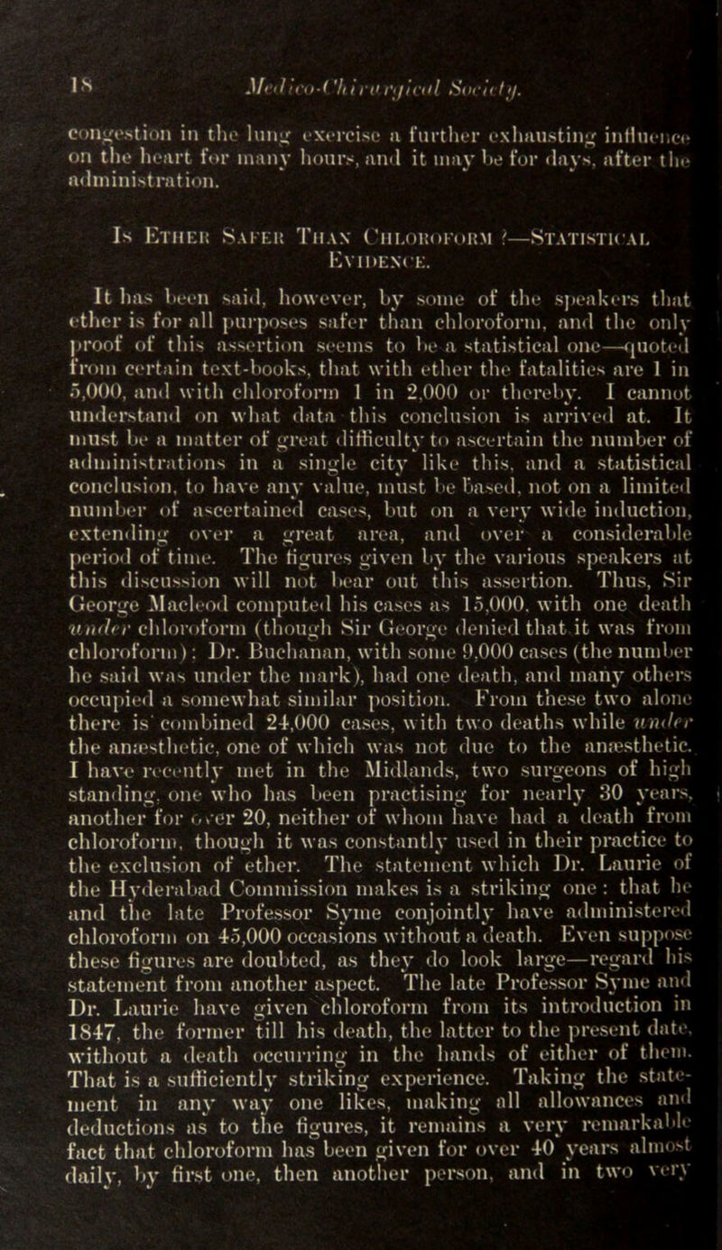 is Mr, I i<'<>-( 'li i i'O 1',/icid Socti ty. Congestion in the lung exercise a further exhausting influence on the heart for many hours, and it may he for days, after tin* administration. Is Ether Safer Than Chloroform ?—Statistical Evidence. It has been said, however, by some of the speakers that ether is for all purposes safer than chloroform, and the only proof of this assertion seems to be a statistical one—quoted from certain text-books, that with ether the fatalities are 1 in 5,000, and with chloroform 1 in 2.000 or therebv. I cannot understand on what data this conclusion is arrived at. It must be a matter of great difficulty to ascertain the number of administrations in a single city like this, and a statistical conclusion, to have any value, must be based, not on a limited number <>f ascertained cases, but on a very wide induction, extending over a great area, and over a considerable period of time. The figures given by the various speakers at this discussion will not bear out this assertion. Thus, Sir George Macleod computed his cases as 15,000. with one death v'mb r chloroform (though Sir George denied that it was from chloroform): Dr. Buchanan, with some 9,000 cases (the number lie said was under the mark), had one death, and many others occupied a somewhat similar position. From these two alone there is' combined 24,000 cases, with two deaths while under the anaesthetic, one of which was not due to the anaesthetic. I have recently met in the Midlands, two surgeons of high standing, one who has been practising for nearly 30 years, another for over 20, neither of whom have had a death from chloroform, though it was constantly used in their practice to the exclusion of ether. The statement which Dr. Laurie of the Hyderabad Commission makes is a striking one : that he and the late Professor Syme conjointly have administered chloroform on 45,000 occasions without a death. Even suppose these figures are doubted, as they do look large—regard his statement from another aspect. The late Professor Syme and Dr. Laurie have given chloroform from its introduction in 1847, the former till his death, the latter to the present date, without a death occurring in the hands of either of them. That is a sufficiently striking experience. Taking the state- ment in any way one likes, making all allowances and deductions as to the figures, it remains a very remarkable fact that chloroform has been given for over 40 years almost dailv, bv first one, then another person, and in two very