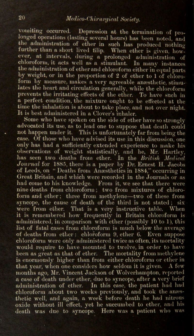 vomiting occurred. Depression at the termination of pro- longed operations (lasting several hours) has been noted, and the administration of ether in such has produced nothing further than a short lived filip. When ether is given, how^ ever, at intervals, during a prolonged administration of chloroform, it acts well as a stimulant. In many instances the administration of ether and chloroform either in equal parts by weight, or in the proportion of 2 of ether to 1 of chloro- form by measure, makes a very agreeable anaesthetic, stimu- lates the heart and circulation generally, while the chloroform prevents the irritating effects of the ether. To have such in a perfect condition, the mixture ought to be effected at the time the inhalation is about to take place, and not over night. It is best administered in a Clover’s inhaler. Some who have spoken on the side of ether have so strongly advocated its use, as to lead one to suppose that death could not happen under it. This is unfortunately far from being the case. Of those who have advised its use in this discussion, one only has had a sufficiently extended experience to make his observations of weight statistically, and he, Mr. Hartley, has seen two deaths from ether. In the British Medical Journal for 1885, there is a paper by Dr. Ernest H. Jacobs of Leeds, on “ Deaths from Anaesthetics in 1884, occurring in Great Britain, and which were recorded in the Journals or as had come to his knowledge. From it, we see that there were nine deaths from chloroform ; two from mixtures of chloro- form arid ether; three from methylene—two of these from syncope, the cause of death of the third is not stated ; six were from ether. That is a very instructive table. When it is remembered how frequently in Britain chloroform is administered, in comparison with ether (possibly 10 to 1), this list of fatal cases from chloroform is much below the average of deaths from ether : chloroform 9, ether G. Even suppose chloroform were only administered twice as often, its mortality would require to have mounted to twelve, in order to have been as great as that of ether. The mortality from methylene is enormously higher than from either chloroform or ether in that year, when one considers how seldom it is given. A few months ago, Mr. Vincent Jackson of Wolverhampton, reported a case of death under ether, due to syncope, after a very brief administration of ether. In this case, the patient had had chloroform about two weeks previously, and took the anaes- thetic well, and again, a week before death he had nitrous oxide without ill effect, yet he succumbed to ether, and his death was due to syncope. Here was a patient who was