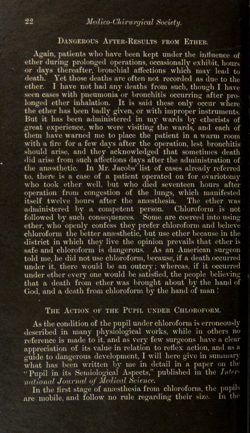 Dangerous After-Results from Ether. Again, patients who have been kept under the influence of ether during prolonged operations, occasionally exhibit, hours or days thereafter, bronchial affections which may lead to death. Yet those deaths are often not recorded as due to the ether. I have not had any deaths from such, though I have seen cases with pneumonia or bronchitis occurring after pro- longed ether inhalation. It is said these only occur where the ether has been badly given, or with improper instruments. But it has been administered in 1113- wards by etherists of great experience, who were visiting the wards, and each of them have warned me to place the patient in a warm room with a tire for a few days after the operation, lest bronchitis should arise, and they acknowledged that sometimes death •lid arise from such affections days after the administration of the anaesthetic. In Mr. Jacobs’ list of cases already referred to, there is a case of a patient operated on for ovariotomy who took ether well, but who died seventeen hours after operation from congestion of the lungs, which manifested itself twelve hours after the anaesthesia. The ether was administered by a competent person. Chloroform is not followed by such consequences. Some are coerced into using ether, who openly confess the}' prefer chloroform and believe chloroform the better anaesthetic, but use ether because in the district in which they live the opinion prevails that ether is safe and chloroform is dangerous. As an American surgeon told me, he did not use chloroform, because, if a death occurred under it, there would be an outcry; whereas, if it occurred under ether every one would be satisfied, the people believing that a death from ether was brought about by the hand of God, and a death from chloroform by the hand of man ! The Action of the Pupil under Chloroform. As the condition of the pupil under chloroform is erroneously described in many physiological works, while in others no reference is made to it, and as very few surgeons have a clear appreciation of its value in relation to reflex action, and as a ouide to dangerous development, I will here give in summary what has been written by me in detail in a paper on the “Pupil in its Semiological Aspects,” published in the Int>r- national Journal of Medical Science. In the first stage of anaesthesia from chloroform, the pupils are mobile, and follow 110 rule regarding their si/e. In the