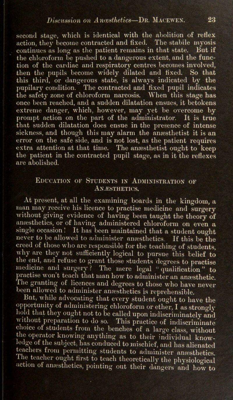 second stage, which is identical with the abolition of reflex action, they become contracted and fixed. The stabile myosis continues as long as the patient remains in that state. But if the chloroform be pushed to a dangerous extent, and the func- tion of the cardiac and respiratory centres becomes involved, then the pupils become widely dilated and fixed. So that this third, or dangerous state, is always indicated by the pupilary condition. The contracted and fixed pupil indicates the safety zone of chloroform narcosis. When this stage has once been reached, and a sudden dilatation ensues, it betokens extreme danger, which, however, may yet be overcome by prompt action on the part of the administrator. It is true that sudden dilatation does ensue in the presence of intense sickness, and though this may alarm the anesthetist it is an error on the safe side, and is not lost, as the patient requires extra attention at that time. The anaesthetist ought to keep the patient in the contracted pupil stage, as in it the reflexes are abolished. Education of Students in Administration of Anaesthetics. At present, at all the examining boards in the kingdom, a man may receive his licence to practise medicine and surgery without giving evidence of having been taught the theory of anaesthetics, or of having administered chloroform on even a single occasion! It has been maintained that a student ought never to be allowed to administer anaesthetics. If this be the creed of those who are responsible for the teaching of students, why are they not sufficiently logical to pursue this belief to the end, and refuse to grant those students degrees to practise medicine and surgery? The mere legal “qualification” to practise \\ on t teach that man how to administer an anaesthetic. The granting of licences and degrees to those who have never been allowed to administer anaesthetics is reprehensible. Bnt, while advocating that every student ought to have the opportunity of administering chloroform or ether, I as strongly hold that they ought not to be called upon indiscriminately and w ithout preparation to do so. This practice of indiscriminate choice of students from the benches of a large class, without the operator knowing anything as to their individual know- ledge of the subject, has conduced to mischief, and has alienated teachers from permitting students to administer anesthetics. 1 he teacher ought first to teach theoretically the physiological action of anesthetics, pointing out their dangers and how to