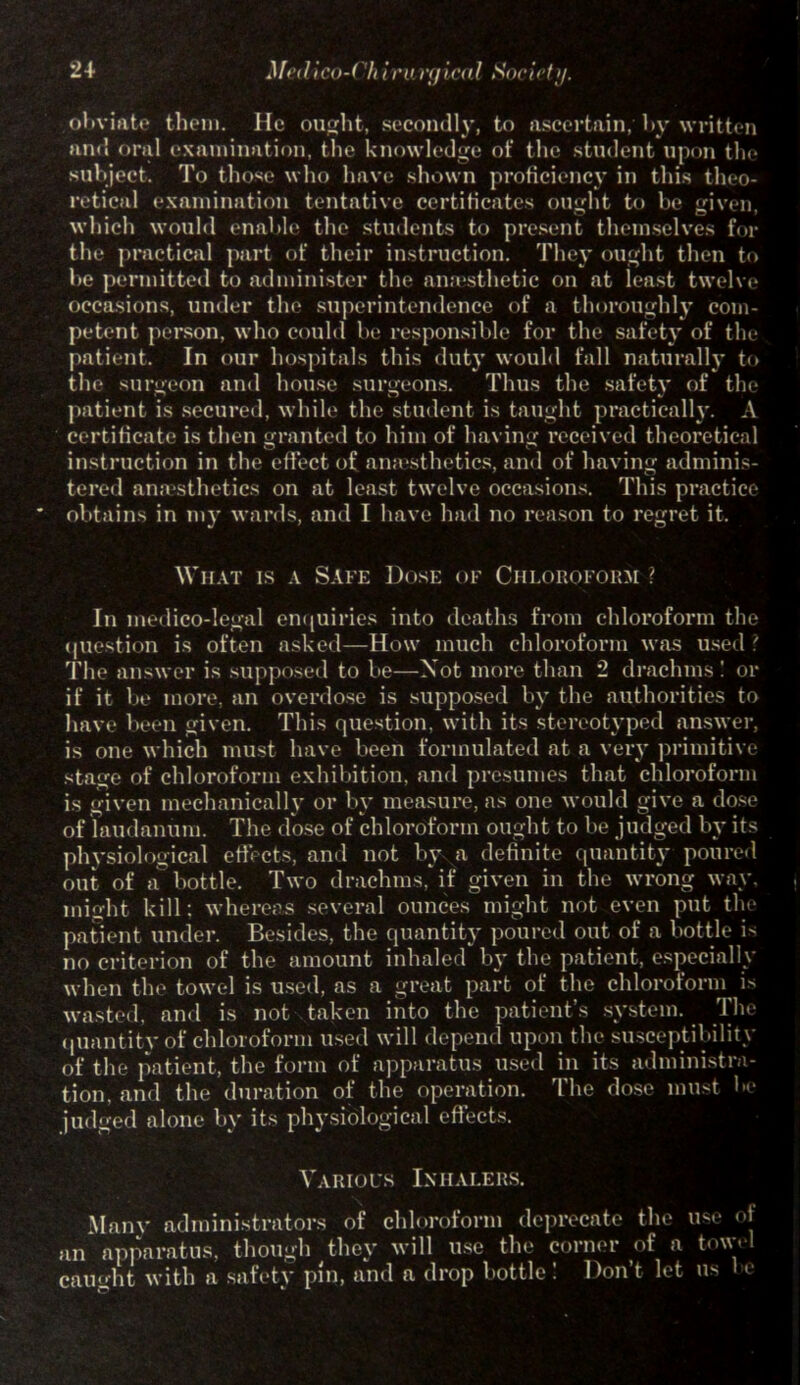 obviate them. He ought, secondly, to ascertain, by written and oral examination, the knowledge of the student upon the subject. To those who have shown proficiency in this theo- retical examination tentative certificates ought to be given, which would enable the students to present themselves for the practical part of their instruction. They ought then to be permitted to administer the amesthetic on at least twelve occasions, under the superintendence of a thoroughly com- petent person, who could be responsible for the safety of the patient. In our hospitals this duty would fall naturally to the surgeon and house surgeons. Thus the safety of the patient is secured, while the student is taught practically. A certificate is then granted to him of having received theoretical instruction in the effect of anaesthetics, and of having adminis- tered anaesthetics on at least twelve occasions. This practice obtains in my wards, and I have had no reason to regret it. What is a Safe Dose of Chloroform ? In medico-legal enquiries into deaths from chloroform the question is often asked—How much chloroform was used ? The answer is supposed to be—Not more than 2 drachms ! or if it be more, an overdose is supposed by the authorities to have been given. This question, with its stereotyped answer, is one which must have been formulated at a very primitive stage of chloroform exhibition, and presumes that chloroform is given mechanically or by measure, as one would give a dose of laudanum. The dose of chloroform ought to be judged by its physiological effects, anil not by a definite quantity poured out of a bottle. Two drachms, if given in the wrong way. might kill: whereas several ounces might not even put the patient under. Besides, the quantity poured out of a bottle b no criterion of the amount inhaled by the patient, especially when the towel is used, as a great part of the chloroform b wasted, and is not taken into the patient’s system. The quantity of chloroform used will depend upon the susceptibility of the patient, the form of apparatus used in its administra- tion, and the duration of the operation. The dose must be judged alone by its physiological effects. Various Inhalers. Many administrators of chloroform deprecate the use of an apparatus, though they will use the corner of a tow. l caught with a safety pin, and a drop bottle! Don’t let us e
