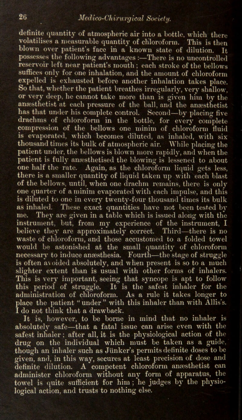 definite quantity of atmospheric air into a hottle, which there volatilises a measurable quantity of chloroform. This is then blown over patient’s face in a known state of dilution. It possesses the following advantages :—There is no uncontrolled reservoir left near patient’s mouth ; each stroke of the bellows suffices only for one inhalation, and the amount of chloroform expelled is exhausted before another inhalation takes place. So that, whether the patient breathes irregularly, very shallow, or very deep, he cannot take more than is given him by the anaesthetist at each pressure of the ball, and the anaesthetist has that under his complete control. Second—by placing five drachms of chloroform in the bottle, for every complete compression of the bellows one minim of chloroform fluid is evaporated, which becomes diluted, as inhaled, with six thousand times its bulk of atmospheric air. While placing the patient under, the bellows is blown more rapidly, and when the patient is fully anaesthetised the blowing is lessened to about one half the rate. Again, as the chloroform liquid gets less, there is a smaller quantity of liquid taken up with each blast of the bellows, until, when one drachm remains, there is only one quarter of a minim evaporated with each impulse, and this is diluted to one in every twenty-four thousand times its bulk as inhaled. These exact quantities have not been tested by me. They are given in a table which is issued along with the instrument, but, from my experience of the instrument, I believe they are approximately correct. Third—there is no waste of chloroform, and those accustomed to a folded towel would be astonished at the small quantity of chloroform necessary to induce anaesthesia. Fourth—the stage of struggle is often avoided absolutely, and when present is so to a much slighter extent than is usual with other forms of inhalers. This is very important, seeing that syncope is apt to follow this period of struggle. It is the safest inhaler for the administration of chloroform. As a rule it takes longer to place the patient “ under ” with this inhaler than with Allis’s. I do not think that a drawback. It is, however, to be borne in mind that no inhaler is absolutely safe—that a fatal issue can arise even with the safest inhaler: after all, it is the physiological action of the drug on the individual which must be taken as a guide, though an inhaler such as Junker’s permits definite doses to be given, and, in this way, secures at least precision of dose and definite dilution. A competent chloroform anaesthetist can administer chloroform without an}’ form of apparatus, the towel is quite sufficient for him ; he judges by the physio- logical action, and trusts to nothing else.