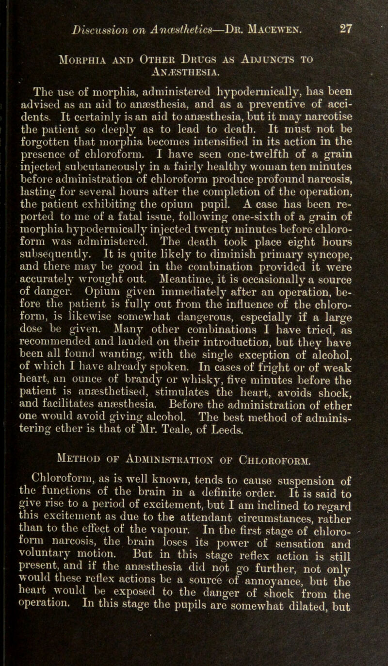 Morphia and Other Drugs as Adjuncts to Anaesthesia. The use of morphia, administered hypodermically, has been advised as an aid to anaesthesia, and as a preventive of acci- dents. It certainly is an aid to anaesthesia, but it may narcotise the patient so deeply as to lead to death. It must not be forgotten that morphia becomes intensified in its action in the presence of chloroform. I have seen one-twelfth of a grain injected subcutaneously in a fairly healthy woman ten minutes before administration of chloroform produce profound narcosis, lasting for several hours after the completion of the operation, the patient exhibiting the opium pupil. A case has been re- ported to me of a fatal issue, following one-sixth of a grain of morphia hypodermically injected twenty minutes before chloro- form was administered. The death took place eight hours subsequently. It is quite likely to diminish primary syncope, and there may be good in the combination provided it were accurately wrought out. Meantime, it is occasionally a source of danger. Opium given immediately after an operation, be- fore the patient is fully out from the influence of the chloro- form, is likewise somewhat dangerous, especially if a large dose be given. Many other combinations I have tried, as recommended and lauded on their introduction, but they have been all found wanting, with the single exception of alcohol, of which I have already spoken. In cases of fright or of weak heart, an ounce of brandy or whisky, five minutes before the patient is anaesthetised, stimulates the heart, avoids shock, and facilitates anaesthesia. Before the administration of ether one would avoid giving alcohol. The best method of adminis- tering ether is that of Mr. Teale, of Leeds. Method of Administration of Chloroform. Chloroform, as is well known, tends to cause suspension of the functions of the brain in a definite order. It is said to give rise to a period of excitement, but I am inclined to regard this excitement as due to the attendant circumstances, rather than to the effect of the vapour. In the first stage of chloro- fonn narcosis, the brain loses its power of sensation and voluntary motion. But in this stage reflex action is still pi esent, and if the anaesthesia did not go further, not only would these reflex actions be a source of annoyance, but the heart would be exposed to the danger of shock from the operation. In this stage the pupils are somewhat dilated, but