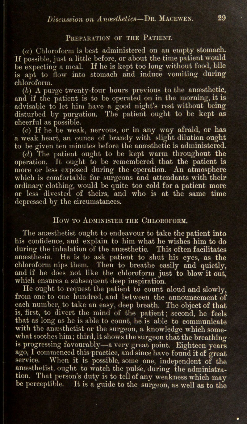 Preparation of the Patient. {(() Chloroform is best administered on an empty stomach. If possible, just a little before, or about the time patient would be expecting a meal. If lie is kept too long without food, bile is apt to How into stomach and induce vomiting during chloroform. (6) A purge twenty-four hours previous to the an,-esthetic, and if the patient is to be operated on in the morning, it is advisable to let him have a good night’s rest without being disturbed by purgation. The patient ought to be kept as cheerful as possible. (c) If he be weak, nervous, or in any way afraid, or has a weak heart, an ounce of brandy with slight dilution ought to be given ten minutes before the anaesthetic is administered. (cl) The patient ought to be kept warm throughout the operation. It ought to be remembered that the patient is more or less exposed during the operation. An atmosphere which is comfortable for surgeons and attendants with their ordinary clothing, would be quite too cold for a patient more or less divested of theirs, and who is at the same time depressed by the circumstances. How to Administer the Chloroform. The anaesthetist ought to endeavour to take the patient into his confidence, and explain to him what he wishes him to do during the inhalation of the anaesthetic. This often facilitates anaesthesia. He is to ask patient to shut his eyes, as the chloroform nips them. Then to breathe easily and quietly, and if he does not like the chloroform just to blow it out, which ensures a subsequent deep inspiration. He ought to request the patient to count aloud and slowly, from one to one hundred, and between the announcement of each number, to take an easy, deep breath. The object of that is, first, to divert the mind of the patient; second, he feels that as long as he is able to count, he is able to communicate with the anaesthetist or the surgeon, a knowledge which some- what soothes him; third, it shows the surgeon that the breathing is progressing favourably—a very great point. Eighteen years ago, I commenced this practice, and since have found it of great service. When it is possible, some one, independent of the anaesthetist, ought to watch the puHe, during the administra- tion. That person’s duty is to tell of any weakness which may be perceptible. It is a guide to the surgeon, as well as to the