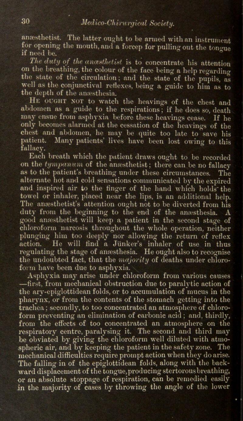 -1/edico-Ch i ru rfjieal Society. anaesthetist. The hitter ought to be armed with an instrument tor opening the mouth, and a forcep for pulling out the tongue if need be. The duty of the anci’sthctLd is to concentrate his attention on the breathing, the colour of the face being a help regarding the state of the circulation; and the state of the pupils, as well as the conjunctival reflexes, being a guide to him as to the depth of the anaesthesia. He OUGHT NOT to watch the hearings of the chest and abdomen as a guide to the respirations; if he does so, death may ensue from asphyxia before these hearings cease. If he only becomes alarmed at the cessation of the hearings of the chest and abdomen, he may be quite too late to save his patient. Many patients’ lires hare been lost owing to this fallacy. Each breath which the patient draws ought to be recorded on the tympanum of the anaesthetist; there can be no fallacy as to the patient’s breathing under these circumstances. The alternate hot and cold sensations communicated by the expired and inspired air to the finger of the hand which holds the towel or inhaler, placed near the lips, is an additional help. The anaesthetist’s attention ought not to be direrted from his duty from the beginning to the end of the anesthesia. A good anesthetist will keep a patient in the second stage of chloroform narcosis throughout the whole operation, neither plunging him too deeply nor allowing the return of reflex action. He will find a Junker’s inhaler of use in thus regulating the stage of anesthesia. He ought also to recognise the undoubted fact, that the majority of deaths under chloro- form have been due to asphyxia. Asphyxia may arise under chloroform from various causes —first, from mechanical obstruction due to paralytic action of the ary-epiglottidean folds, or to accumulation of mucus in the pharynx, or from the contents of the stomach getting into the trachea; secondly, to too concentrated an atmosphere of chloro- form preventing an elimination of carbonic acid ; and, thirdly, from the effects of too concentrated an atmosphere on the respiratory centre, paralysing it. The second and third may be obviated by giving the chloroform well diluted with atmo- spheric air, and % keeping the patient in the safety zone. The mechanical difficulties require prompt action when they do arise. The falling in of the epiglottidean folds, along with the back- ward displacement of the tongue, producing stertorous breathing, or an absolute stoppage of respiration, can be remedied easily in the majority of cases by throwing the angle of the lower
