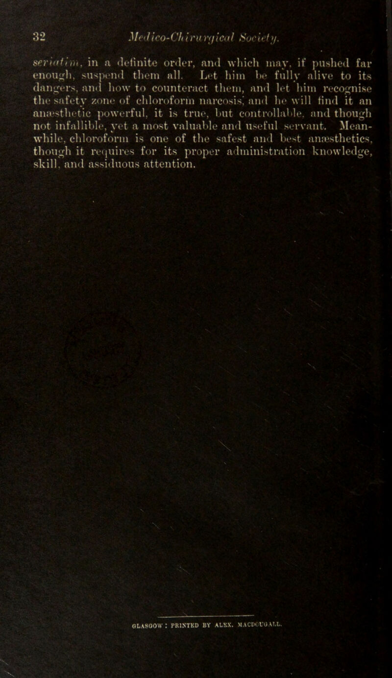 32 .l/< 'lico-( 'li Ini riiic<11 Such I >/. seriatim, in a definite order, rind which may. it' pushed far enough, suspend them all. Let him he fully alive to its dangers, and how to counteract them, and let him recognise the safety zone of chloroform narcosis^ and he will find it an anaesthetic powerful, it is true, hut controllable, and though not infallible, vet a most valuable and useful servant. Mean- * while, chloroform is one of the safest and best anaesthetics, though it requires for its proper administration knowledge, skill, and assiduous attention. GLASGOW : PRINTED BY ALEX. MACDGVUALL.