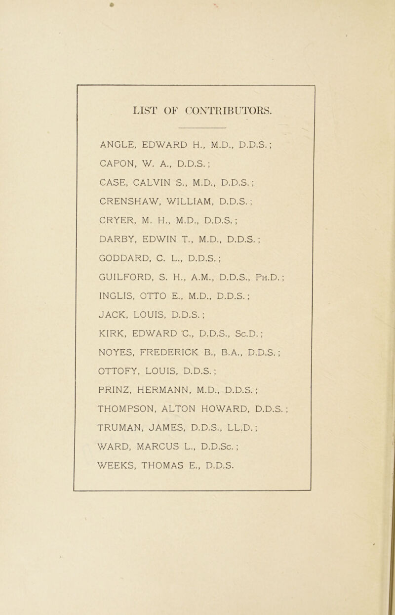 LIST OF CONTRIBUTORS. ANGLE, EDWARD H., M.D., D.D.S. ; CAPON, W. A., D.D.S.; CASE, CALVIN S., M.D., D.D.S.; CRENSHAW, WILLIAM, D.D.S.; CRYER, M. H., M.D., D.D.S.; DARBY, EDWIN T., M.D., D.D.S.; GODDARD, C. L., D.D.S.; GUILFORD, S. H., A.M., D.D.S., Ph.D. ; INGLIS, OTTO E., M.D., D.D.S.; JACK, LOUIS, D.D.S.; KIRK, EDWARD C., D.D.S., Sc.D. ; NOYES, FREDERICK B., B.A., D.D.S.; OTTOFY, LOUIS, D.D.S.; PRINZ, HERMANN, M.D., D.D.S.; THOMPSON, ALTON HOWARD, D.D.S. ; TRUMAN, JAMES, D.D.S., LL.D. ; WARD, MARCUS L., D.D.Sc. ; WEEKS, THOMAS E., D.D.S.