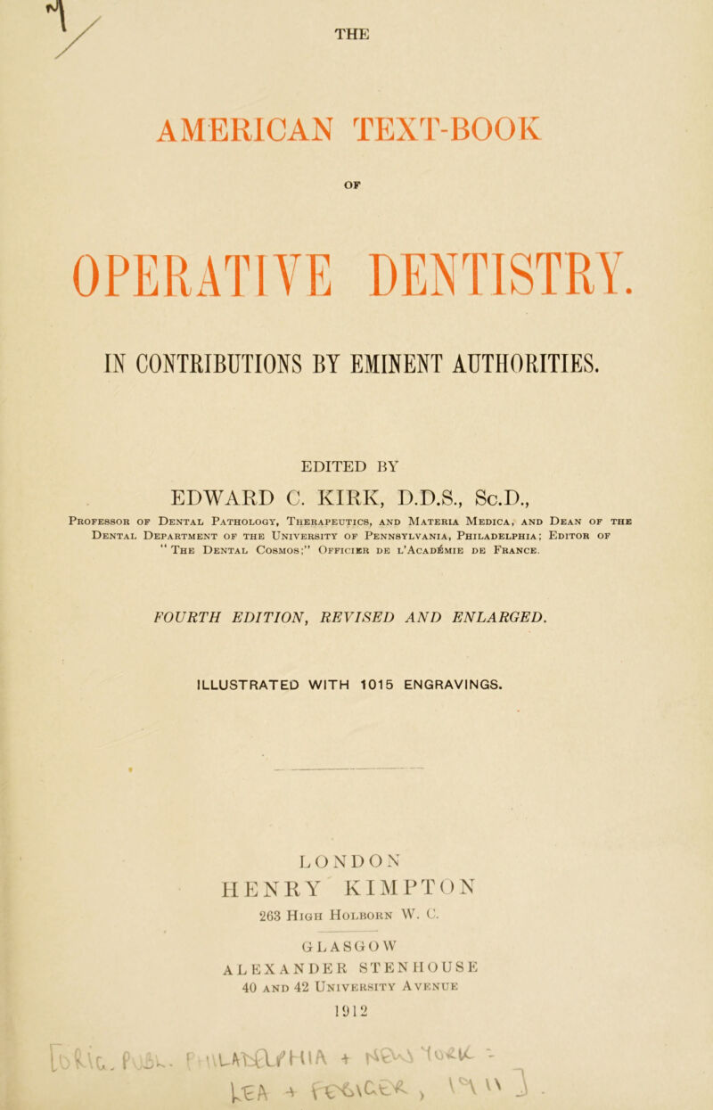 THE AMERICAN TEXT-BOOK OF OPERATIVE DENTISTRY. IN CONTRIBUTIONS BY EMINENT AUTHORITIES. EDITED BY EDWARD C. KIRK, D.D.S., Sc.D., Professor of Dental Pathology, Therapeutics, and Materia Medica, and Dean of the Dental Department of the University of Pennsylvania, Philadelphia; Editor of “ The Dental Cosmos;” Officier de l’Acad^mie de France. FOURTH EDITION, REVISED AND ENLARGED. ILLUSTRATED WITH 1015 ENGRAVINGS. LONDON HENRY KIMPTON 263 High Holborn W. C. GLASGOW ALEXANDER STENIIOUSE 40 and 42 University Avenue 1912 ML P + \ ^ ) \ \ ^ ^