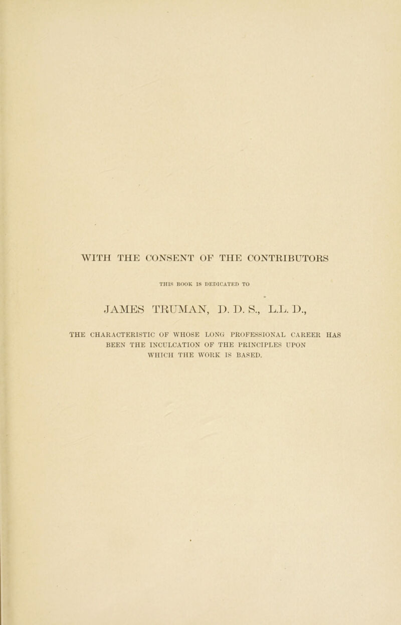 WITH THE CONSENT OF THE CONTRIBUTORS THIS BOOK IS DEDICATED TO JAMES TRUMAN, D. D. S, L.L. D., THE CHARACTERISTIC OF WHOSE LONG PROFESSIONAL CAREER HAS BEEN THE INCULCATION OF THE PRINCIPLES UPON WHICH THE WORK IS BASED.