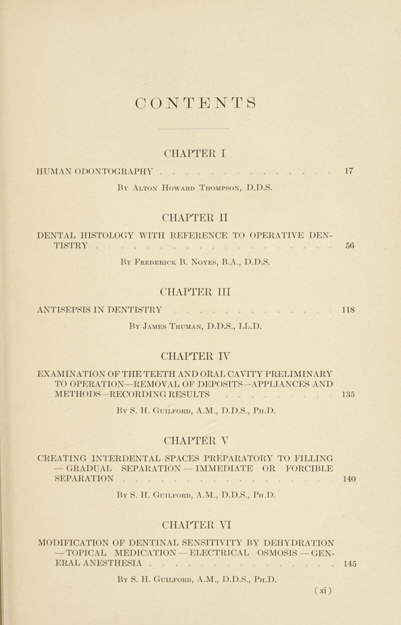 CON TE NT S CHAPTER I HUMAN ODONTOGRAPHY 17 By Alton Howard Thompson, D.D.S. CHAPTER II DENTAL HISTOLOGY WITH REFERENCE TO OPERATIVE DEN- TISTRY 56 By Frederick B. Noyes, B.A., D.D.S. CHAPTER III ANTISEPSIS IN DENTISTRY 118 By James Truman, D.D.S., LL.D. CHAPTER IV EXAMINATION OF THE TEETH AND ORAL CAVITY PRELIMINARY TO OPERATION—REMOVAL OF DEPOSITS—APPLIANCES AND METHODS—RECORDING RESULTS 135 By S. H. Guilford, A.M., D.D.S., Ph.D. CHAPTER V CREATING INTERDENTAL SPACES PREPARATORY TO FILLING - GRADUAL SEPARATION — IMMEDIATE OR FORCIBLE SEPARATION 140 By S. IT. Guilford, A.M., D.D.S., Ph.D. CHAPTER VI MODIFICATION OF DENTINAL SENSITIVITY BY DEHYDRATION — TOPICAL MEDICATION — ELECTRICAL OSMOSIS — GEN- ERAL ANESTHESIA 145 By S. H. Guilford, A.M., D.D.S., Ph.D.